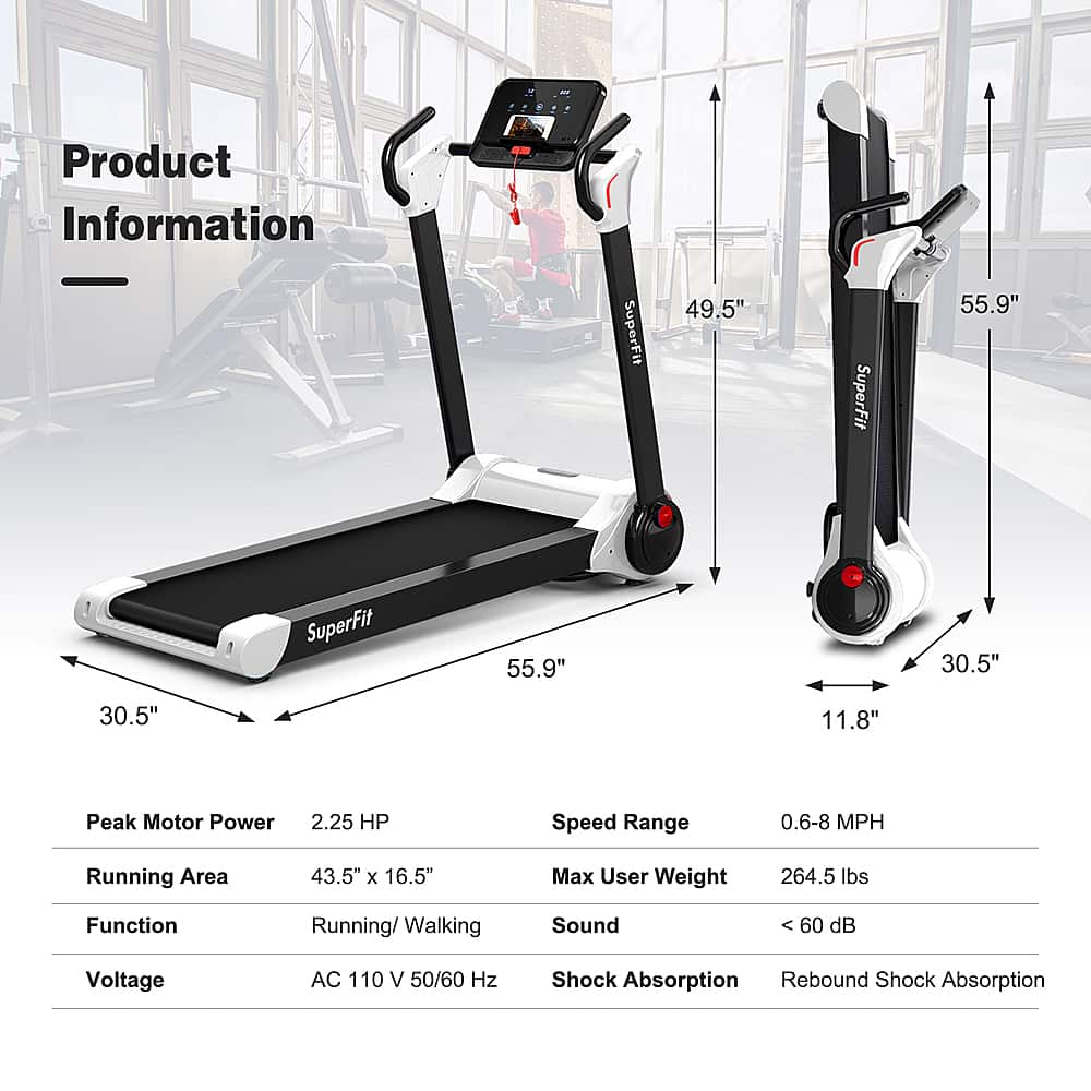 Product Information:
* SuperFit 49.5"
* SuperFit 55.9"
* Running Area: 43.5" x 16.5"
* Max User Weight: 264.5 lbs
* Function: Running/Walking
* Speed Range: 0.6-8 MPH
* Peak Motor Power: 2.25 HP
* Sound: 60 dB
* Voltage: AC 110 V 50/60 Hz
* Shock Absorption: Rebound
* Shock Absorption: 60 dB