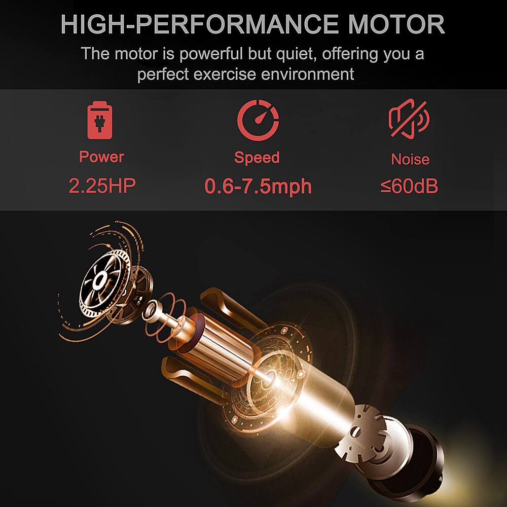 HIGH-PERFORMANCE MOTOR The motor is powerful but quiet, offering you a perfect exercise environment.

Power: 2.25HP
Speed: 0.6-7.5mph
Noise: <60dB