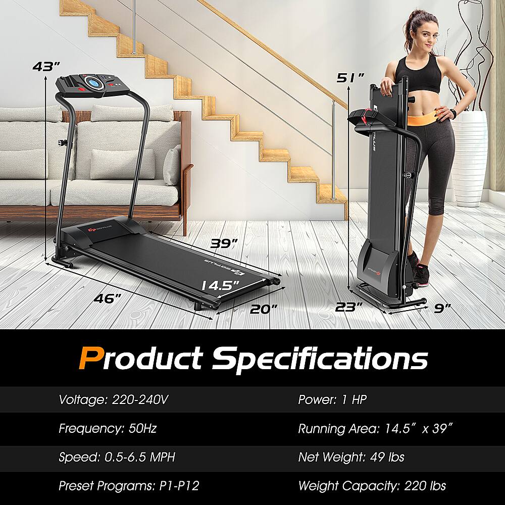 Product Specifications:

* Voltage: 220-240V
* Power: 1 HP
* Frequency: 50Hz
* Running Area: 14.5" x 39"
* Speed: 0.5-6.5 MPH
* Net Weight: 49 lbs
* Preset Programs: P1-P12
* Weight Capacity: 220 lbs
