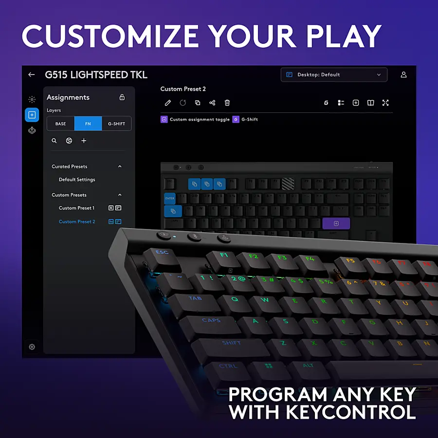 Customize Your Play G515 LightSpeed TKL Desktop: Default Assignments Layers Base in 6 G-Shift Custom Preset 2 Custom Assignment toggle G-Shift G + Curated Presets - I | Default Settings T " - - " : Th - - -- - - Custom Presets C a d . - - . . . . . d a - - - d Custom Preset 1 1 . - 1 . 1 Y -  - . - - Custom Preset 2 -. & 1 . da . .  . . . - - - ESC F1 F2 13  rS t6  1 1 ! 20  5% d   TAB Q W E R T Y U 1 CAPS A S D 1 O H 3 SHIFT Z X C V B N CTRL ALT PROGRAM ANY KEY WITH KEYCONTROL