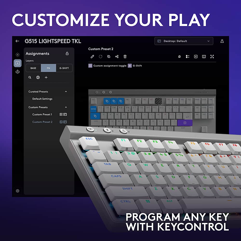 Customize Your Play: G515 LightSpeed TKL Desktop
Default Assignments:
- Layers
- BASE FN
- G-SHIFT
- Custom Preset 2
- Custom assignment toggle
- G + Curated Presets 1
- Defoult Settings
Custom Presets:
- Custom Preset 1
- Custom Preset 2
Program any key with KeyControl