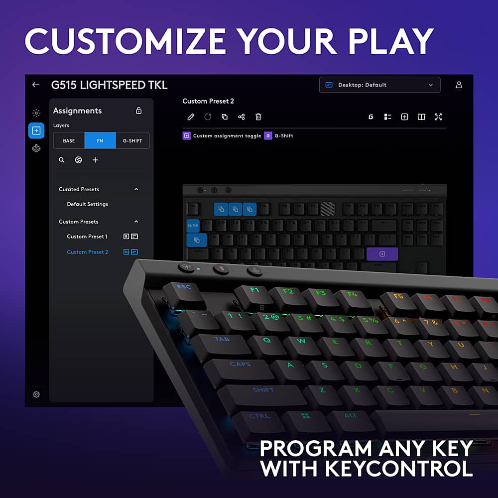 Customize Your Play G515 LightSpeed TKL Desktop: Default Assignments Layers BASE IN 6 G-SHIFT Custom Preset 2 Custom Assignment toggle G-Shift G + Curated Presets - I | Default Settings T " - - " : Th - - -- - - Custom Presets C a d . - - . . . . . d a - - - d Custom Preset 1 1 . - 1 . 1 Y - - . - - Custom Preset 2 -. & 1 . da . . . . . - - - ESC F1 F2 13 rS t6 1 1 ! 20 5% d TAB Q W E R T Y U 1 CAPS A S D 1 O H 3 SHIFT Z X C V B N CTRL ALT PROGRAM ANY KEY WITH KEYCONTROL