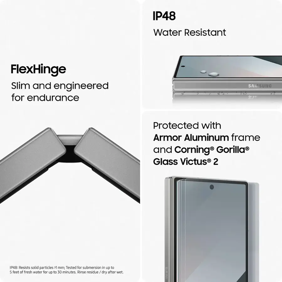 IP48 Water Resistant FlexHinge: Slim and engineered for endurance. Protected with Armor Aluminum frame and Corning Gorilla Glass Victus 2. Resists solid particles > 1mm; Tested for submersion in up to 5 feet of fresh water for up to 30 minutes. Rinse residue/ dry after wet.