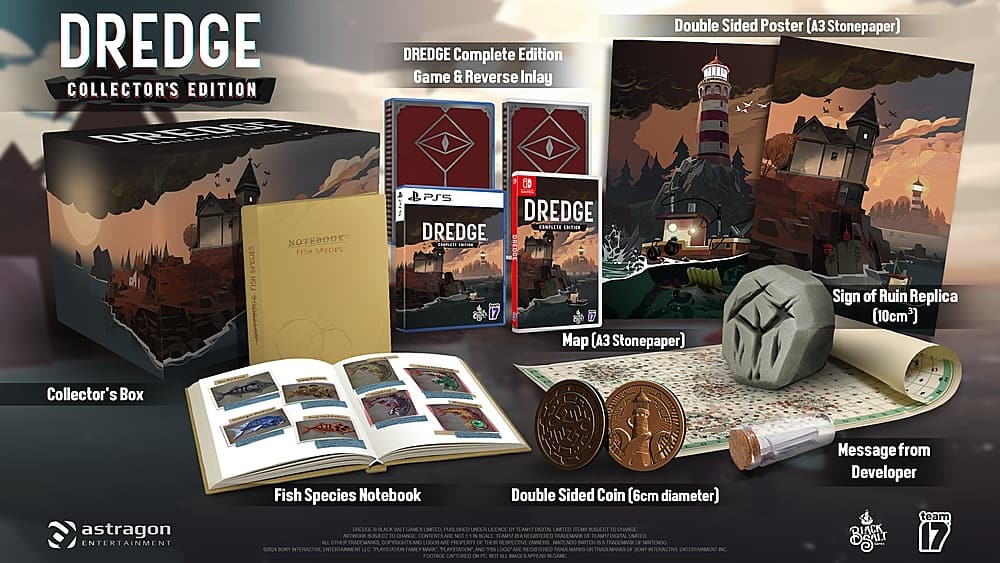 Dredge Collector's Edition:
* Dredge Complete Edition Game & Reverse Inlay Double Sided Poster (A Stonepaper)
* Fish Species Notebook
* Dredge Map (Stonepaper)
* Sign of Ruin Replica (10cm2)
* Collector's Box
* Black, Blue, and White Coin (6cm diameter)
* Fish Species Notebook
* Dredge Complete Edition Game & Reverse Inlay Double Sided Poster (A Stonepaper)
* Fish Species Notebook
* Dredge Map (Stonepaper)
* Sign of Ruin Replica (10cm2)
* Collector's Box
* Black, Blue, and White Coin (6cm diameter)
* Fish Species Notebook
* Dredge Complete Edition Game & Reverse Inlay Double Sided Poster (A Stonepaper)
* Fish Species Notebook
* Dredge Map (Stonepaper)
* Sign of Ruin Replica (10cm2)
* Collector's Box
* Black, Blue, and White Coin (6cm diameter)
* Fish Species Notebook
* Dredge Complete Edition Game & Reverse Inlay Double Sided Poster (A Stonepaper)
* Fish Species Notebook
* Dredge Map (Stonepaper)
* Sign of Ruin Replica (10cm2)
* Collector's Box
* Black, Blue, and White Coin (6cm diameter)
* Fish Species Notebook
* Dredge Complete Edition Game & Reverse Inlay Double Sided Poster (A Stonepaper)
* Fish Species Notebook
* Dredge Map (Stonepaper)
* Sign of Ruin Replica (10cm2)
* Collector's Box
* Black, Blue, and White Coin (6cm diameter)
* Fish Species Notebook
* Dredge Complete Edition Game & Reverse Inlay Double Sided Poster (A Stonepaper)
* Fish Species Notebook
* Dredge Map (Stonepaper)
* Sign of Ruin Replica (10cm2)
* Collector's Box
* Black, Blue, and White Coin (6cm diameter)
* Fish Species Notebook
* Dredge Complete Edition Game & Re