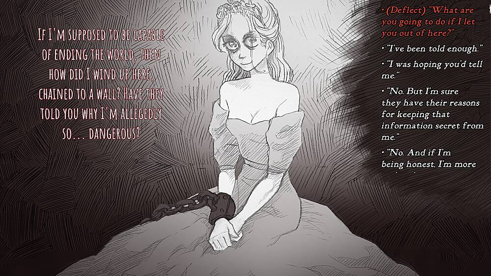 IF I'M SUPPOSED TO BE CAPABLE OF ENDING THE WORLD, THEN HOW DID I WIND UP HERE, CHAINED TO A WALL? HAVE THEY TOLD YOU WHY I'M ALLEGEDLY SO... DANGEROUS? (Deflect) "What are you going to do if I let you out of here?" "I've been told enough." "I was hoping you'd tell me. "No. But I'm sure they have their reasons for keeping that information secret from me." "No. And if I'm being honest, I'm more concerned about why they're keeping me here."