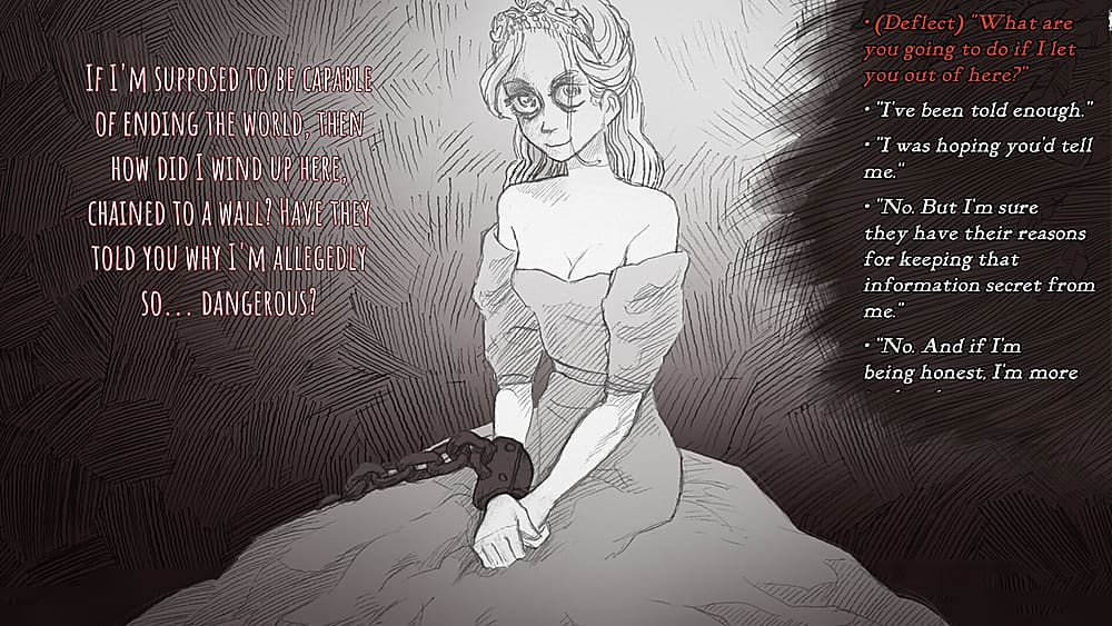 IF I'M SUPPOSED TO BE CAPABLE OF ENDING THE WORLD, THEN HOW DID I WIND UP HERE, CHAINED TO A WALL? HAVE THEY TOLD YOU WHY I'M ALLEGEDLY SO... DANGEROUS? (Deflect) "What are you going to do if I let you out of here?" "I've been told enough." "I was hoping you'd tell me. "No. But I'm sure they have their reasons for keeping that information secret from me." "No. And if I'm being honest, I'm more concerned about why they're keeping me here."