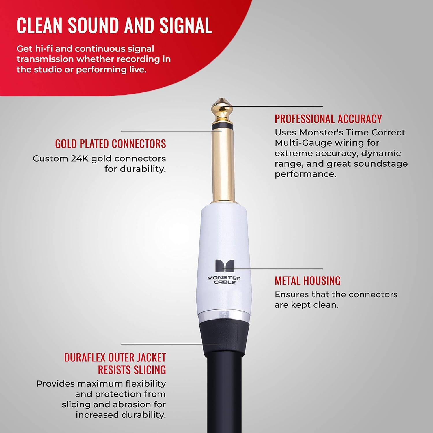 CLEAN SOUND AND SIGNAL  
Get hi-fi and continuous signal transmission whether recording in the studio or performing live.  

GOLD PLATED CONNECTORS  
Custom 24K gold connectors for durability.  

PROFESSIONAL ACCURACY  
Uses Monster's Time Correct Multi-Gauge wiring for extreme accuracy, dynamic range, and great soundstage performance.  

MONSTER CABLE METAL HOUSING  
Ensures that the connectors are kept clean.  

DURAFLEX OUTER JACKET RESISTS SLICING  
Provides maximum flexibility and protection from slicing and abrasion for increased durability.