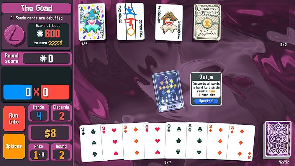 The Goad All Spade cards are debuffed. Score at least 600 to earn $$$$$. TOKER 4/5 JOKER JOKER XO JOKER XEr CERTIFICATE of AUTHENTICITY 0/2 Round score O X O Hands Discards Run 4 2 Info $8 Options Ante Round 1'8 8 2 3  3 3 3 A N P C O 2 3 a OUIJA 3 + 8/7 Ouija Converts all cards in hand to a single random rank -1 hand size Spectral 3 3  3 E 42/52