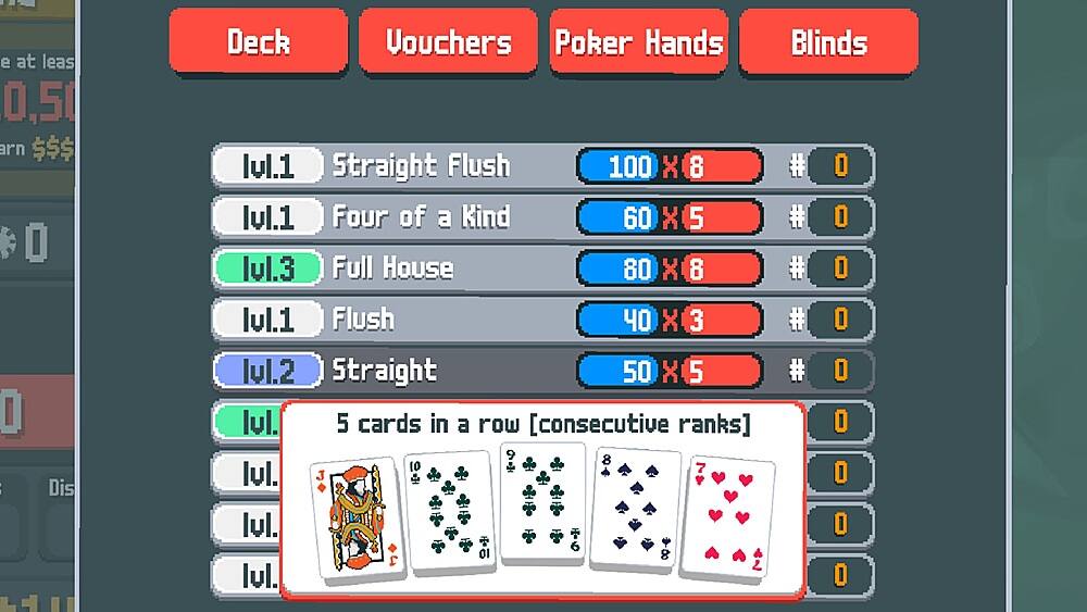 e at least $0.50 are required to play this game. This is the Deck Vouchers Poker Hands Blinds screen. The different hands are listed below:

1. Straight Flush: 100 X 8 #
2. Four of a Kind: 60 X 5 #
3. Full House: 80 X 8 #
4. Flush: 40 X 3 #
5. Straight: 50 X 5 #
6. 5 cards in a row [consecutive ranks]: O 9 8 10 7

These are the different hands that can be achieved in the game.