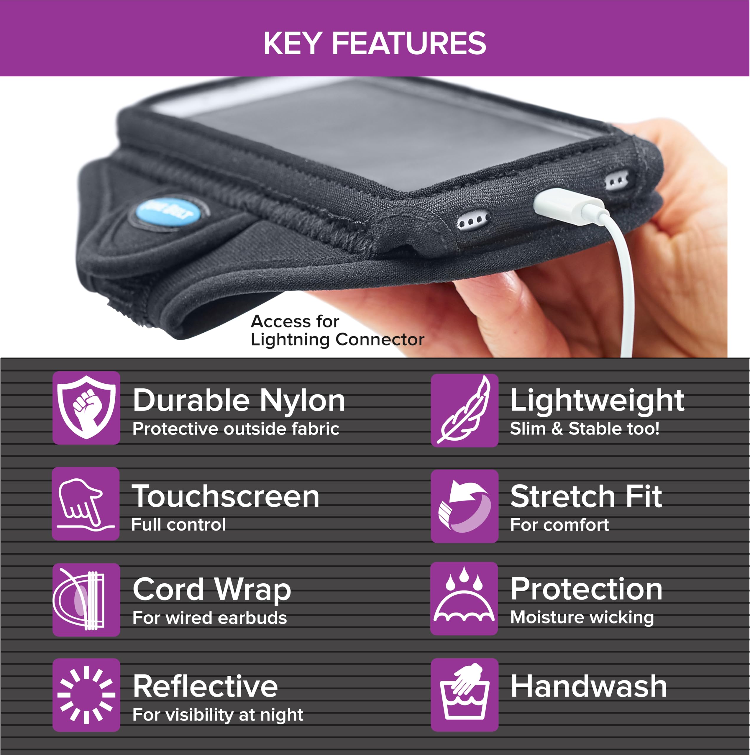 KEY FEATURES

- Access for Lightning Connector
- Durable Nylon
  - Protective outside fabric
- Touchscreen
  - Full control
- Cord Wrap
  - For wired earbuds
- Reflective
  - For visibility at night
- Lightweight
  - Slim & Stable too!
- Stretch Fit
  - For comfort
- Protection
  - Moisture wicking
- Handwash