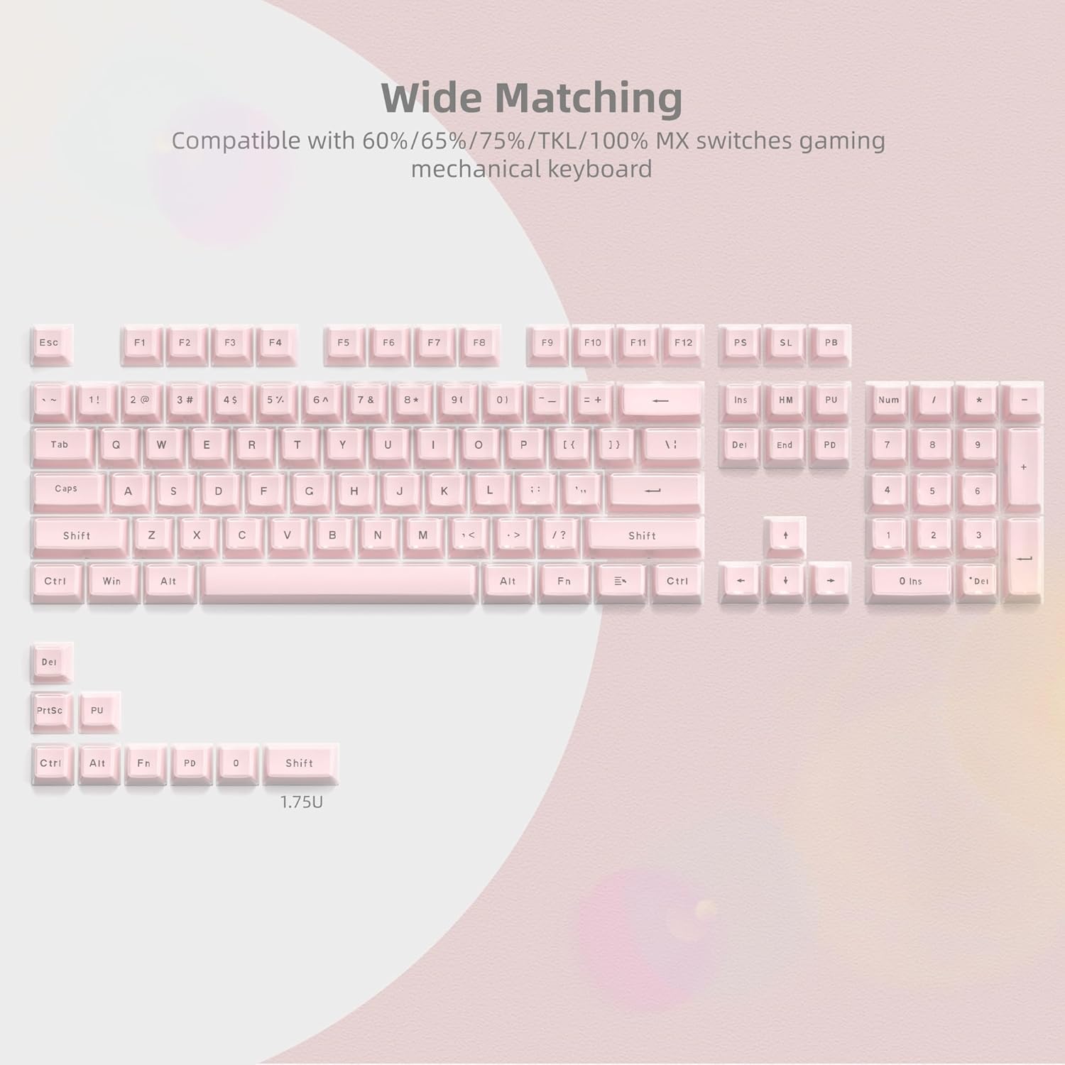 Wide Matching  
Compatible with 60%/65%/75%/TKL/100% MX switches gaming mechanical keyboard  

ESC F1 F2 F3 F4 F5 F6 F7 F8 F9 F10 F11 F12  
1! 2@ 3# 4$ 5% 6^ 7& 8* 9( 0)  
Tab Q W E R T Y U I O P  
Caps A S D F G H J K L  
Shift Z X C V B N M  
Ctrl Win Alt  
Shift  
Ctrl Alt Fn  
PrtSc Pu  
Ctrl Alt Fr Pd Shift  

1.75U