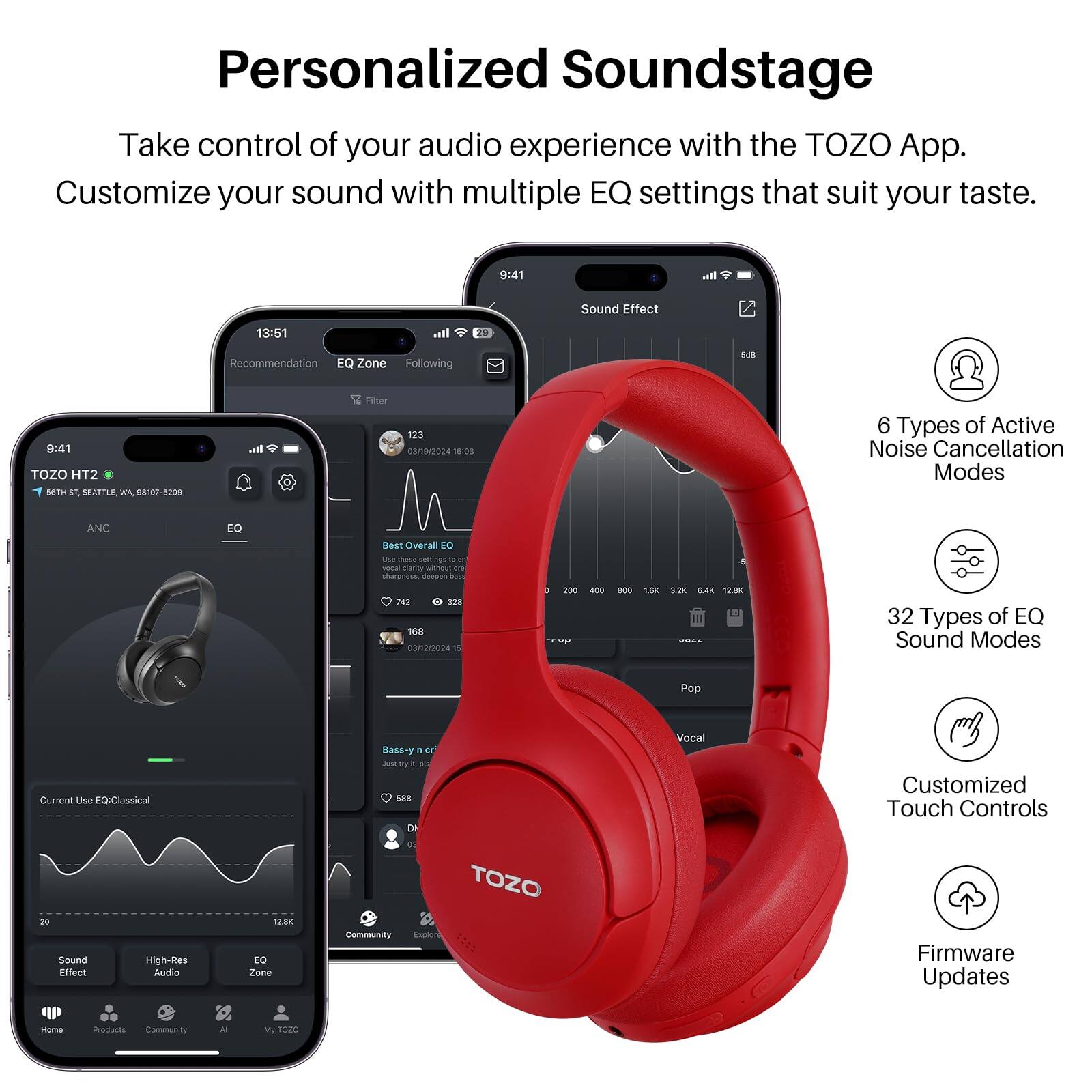Personalized Soundstage

Take control of your audio experience with the TOZO App. Customize your sound with multiple EQ settings that suit your taste.

9:41

Sound Effect
13:51
Recommendation
EQ Zone
Following
9:41
TOZO HT2
SETHST
. SEAFTLE WA
98107-5209
cal
12
Filter
123
3/19/2024
15:03
6 Types of Active Noise Cancellation Modes
ANC
EQ
Best Overall
8 LN
thase sersings
- - vona turty wimout i swsess drsuen
.e AT SEe
168
03/12/2024
n
3
200
- B00
1.8K
1.2K
12.8K
32 Types of EQ Sound Modes
Pop
Current Use EQ:Classical
Bass-y
F
a
dua
p
a
C
Vocal
Customized Touch Controls
Sound Effect
High-Res
Audo
1.BK
EQ Zone
Community
TOZO
Explor
Firmware Updates
Home
Products
Community
- My
1020