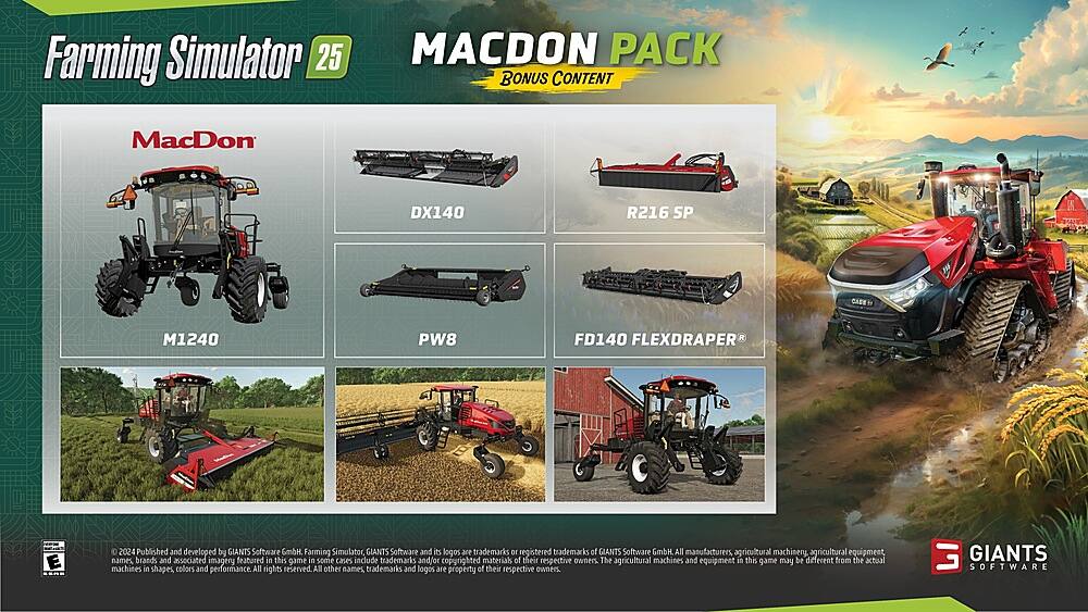 Farming Simulator 25 MACDON PACK BONUS CONTENT MacDon DX140 R216 SP 313  M1240 PW8 FD140 FLEXDRAPER aas C E ESR 0 2024 Published and developed by GIANTS Software GmbH Farming Simulator GIANTS Software and its logos are trademarks of registered trademarks of GIANTS Software GmbH All manufacturers, agricultural machinery, agricultural equipment names, brands, and associated imagery featured in this game, in some cases, include trademarks and/or copyrighted materials of their respective owners. The agricultural machines and equipment in this game may be different from the actual machines in shapes, colors, and performance. All rights reserved. All other names, trademarks, and logos are property of their respective owners. GIANTS SOFTWARE