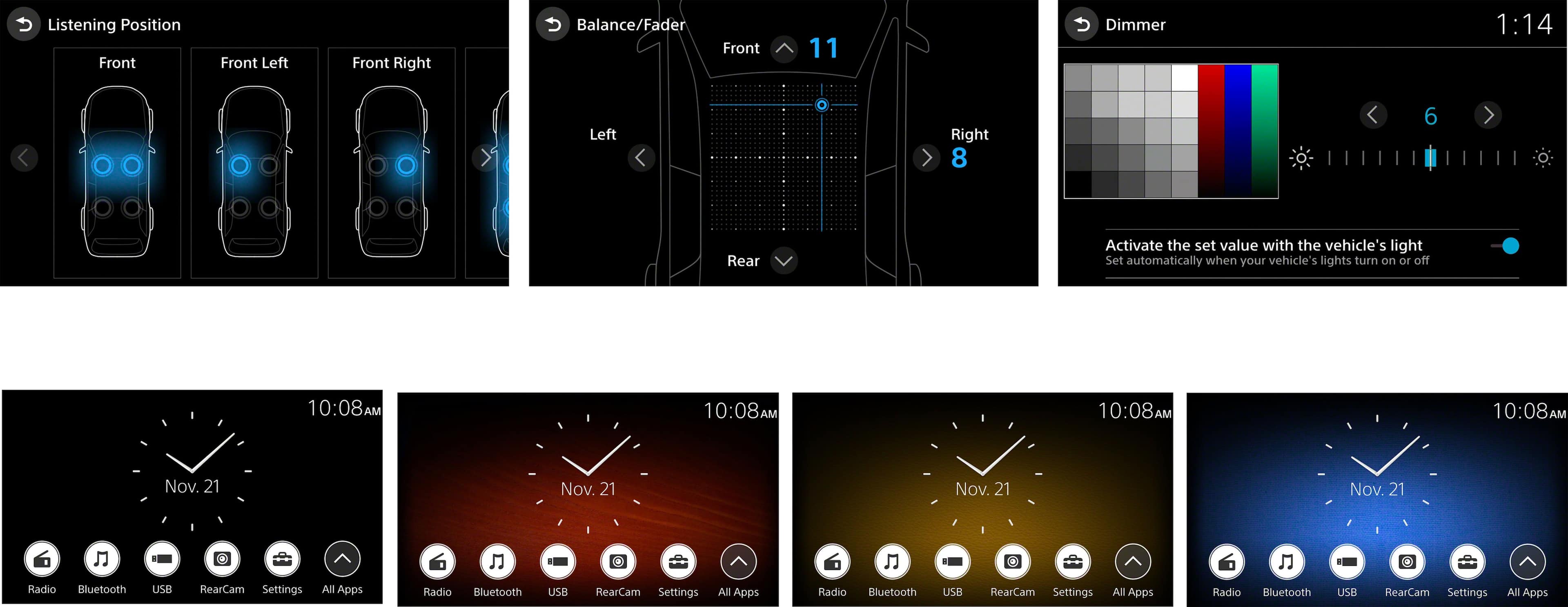 Listening Position:
Front Left
Front Right
Balance/Fader
Front
11
Dimmer
1:14
Left
Right
8
6
Rear
Activate the set value with the vehicle's light
Set automatically when your vehicle's lights turn on or off
10:08 AM
10:08 AM
10:08 AM
10:08 AM
Nov. 21
Nov. 21
Nov. 21
Nov. 21
6
Radio
Bluetooth
USB
RearCam Settings
All Apps
Radio
Bluetooth
USB
RearCam Settings
All Apps