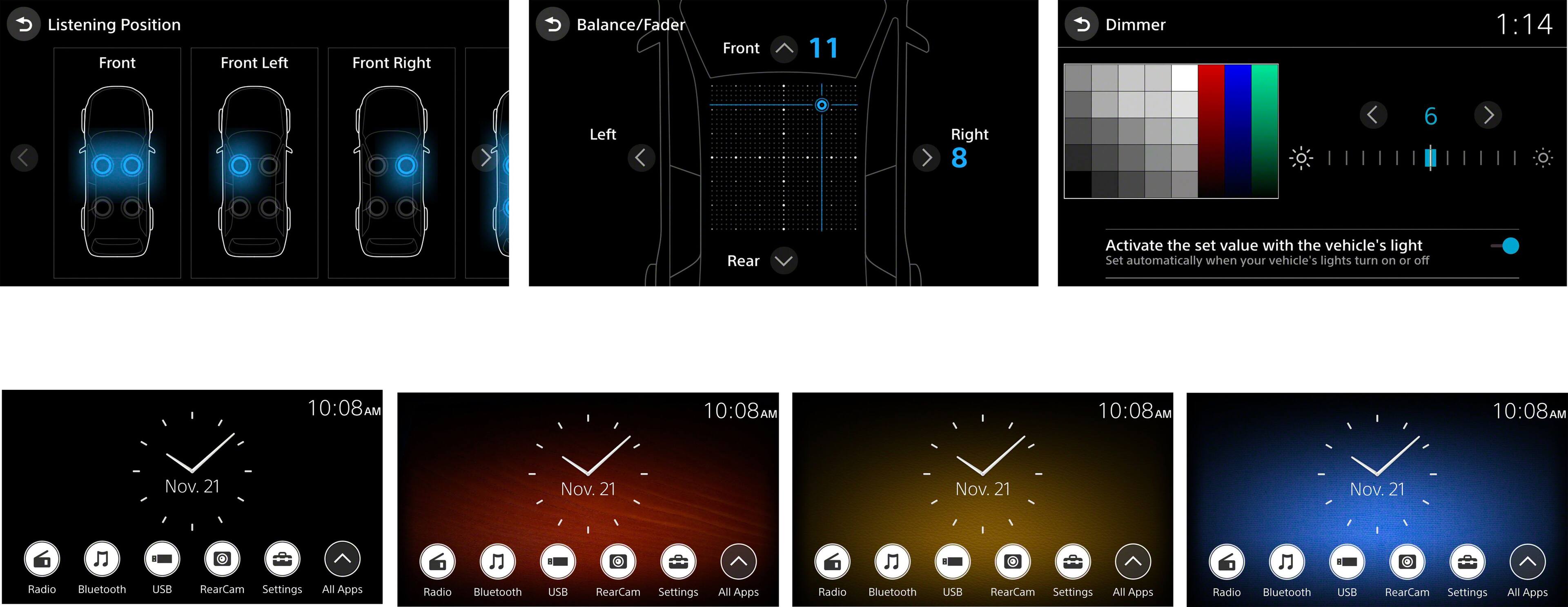 Listening Position:
Front Left
Front Right
Balance/Fader
Front
11
Dimmer
1:14
Left
Right
8
6
Rear
Activate the set value with the vehicle's light
Set automatically when your vehicle's lights turn on or off
10:08 AM
10:08 AM
10:08 AM
10:08 AM
Nov. 21
Nov. 21
Nov. 21
Nov. 21
6
Radio
Bluetooth
USB
RearCam Settings
All Apps
Radio
Bluetooth
USB
RearCam Settings
All Apps