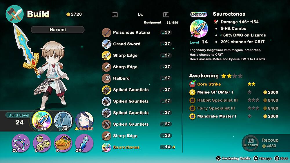 Build 3720 Narumi Lv. R Equipment 88 999 Poisonous Katana Lv. 28 Grand Sword Lv. 27 Sharp Edge Lv. 27 LEGENDARY Sauroctonos Damage 146~154 5-Hit Combo +30% DMG on Lizards Level 14 20% chance for CRIT Legendary longsword with magical properties. Has a chance to CRIT. Deals massive Melee and Special DMG to Lizards. Sharp Edge Halberd Spiked Gauntlets Lv. 27 Lv. 27 27 Awakening Core Strike Melee SP DMG+ I 2800 Build Level 24 ZL L.14 L R 34 Alliance Buff ZR Spiked Gauntlets Spiked Gauntlets Spiked Gauntlets Sharp Edge Sauroctonos 27 Lv. 27 27 Lv. 26 Lv. 14 Rabbit Specialist III Fairy Specialist III Mandrake Master I 8400 8400 2800 ZR Recoup Discard 4480 x Awakening Details A Change  Back