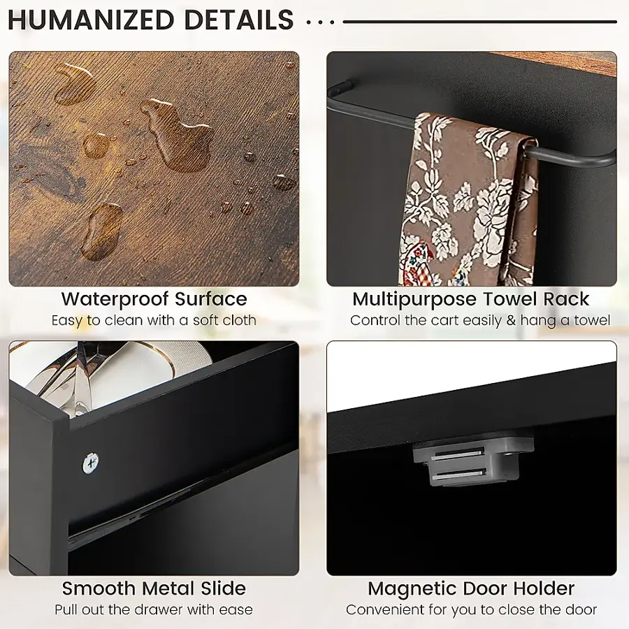 Humanized Details ... Waterproof Surface Easy to clean with a soft cloth Multipurpose Towel Rack Control the cart easily & hang a towel Smooth Metal Slide Pull out the drawer with ease Magnetic Door Holder Convenient for you to close the door