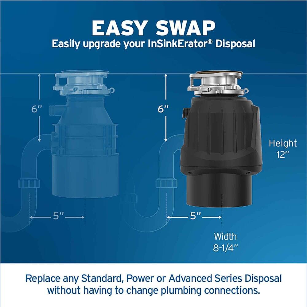 Easy Swap: Easily upgrade your InSinkErator Disposal with the 6" height and 12" width without having to change plumbing connections. Replace any Standard, Power or Advanced Series Disposal.