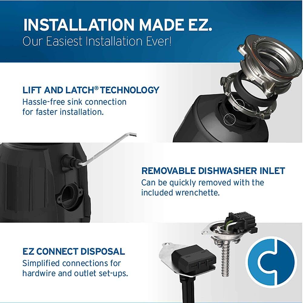 INSTALLATION MADE EZ. Our Easiest Installation Ever!

LIFT AND LATCH TECHNOLOGY: Hassle-free sink connection for faster installation.

REMOVABLE DISHWASHER INLET: Can be quickly removed with the included wrenchette.

EZ CONNECT DISPOSAL: Simplified connections for hardwire and outlet set-ups.