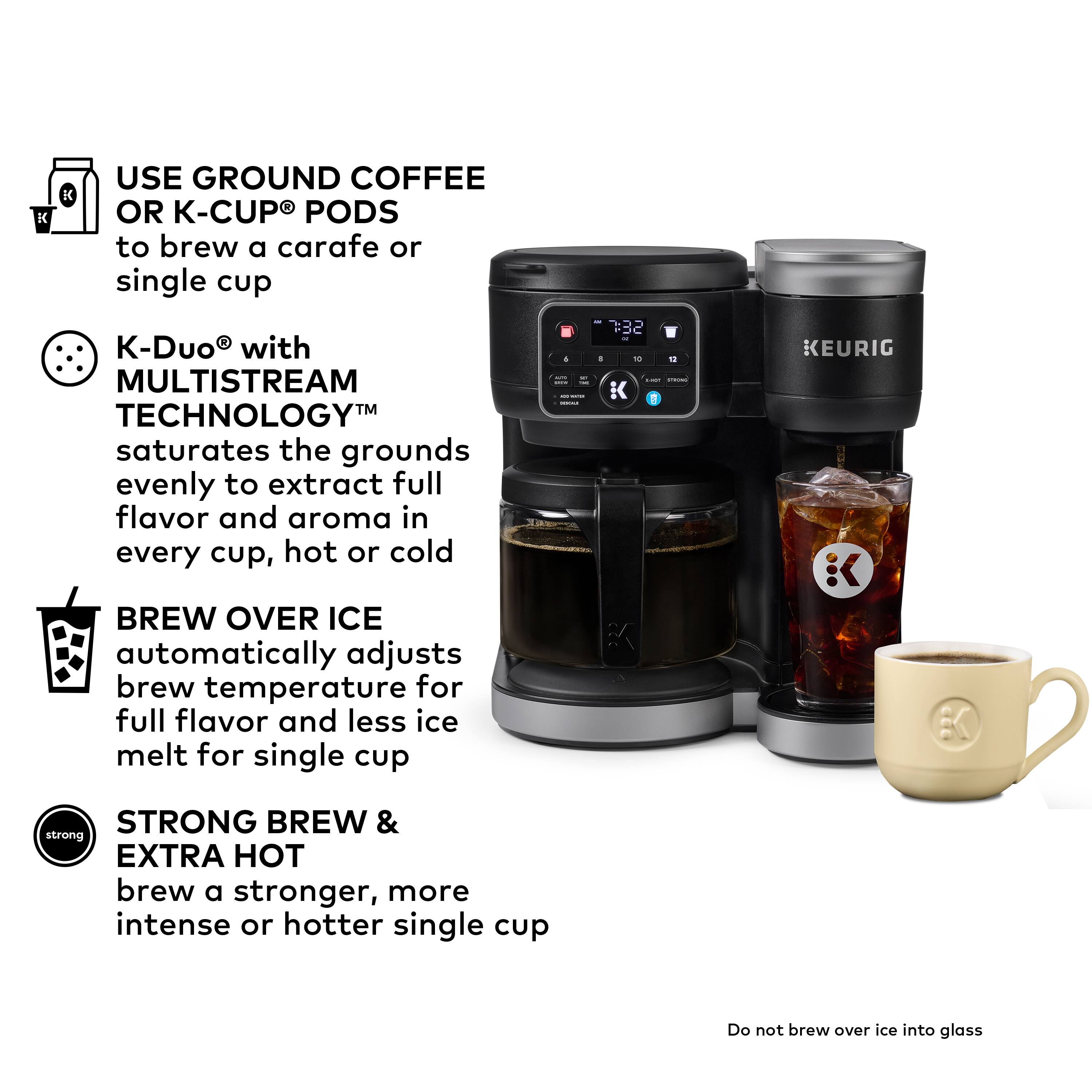 Use Ground Coffee or K-Cup Pods to brew a carafe or single cup with the K-Duo with MultiStream Technology, which saturates the grounds evenly to extract full flavor and aroma in every cup, hot or cold.

Brew Over Ice automatically adjusts brew temperature for full flavor and less ice melt for single cup.

Strong Brew & Extra Hot brew a stronger, more intense or hotter single cup.

Do not brew over ice into glass.