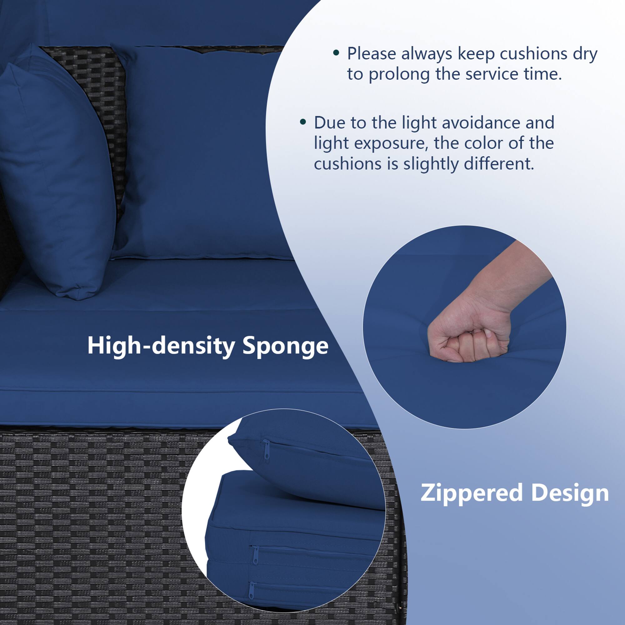 - Please always keep cushions dry to prolong the service time.
- Due to the light avoidance and light exposure, the color of the cushions is slightly different.
- High-density Sponge
- Zippered Design