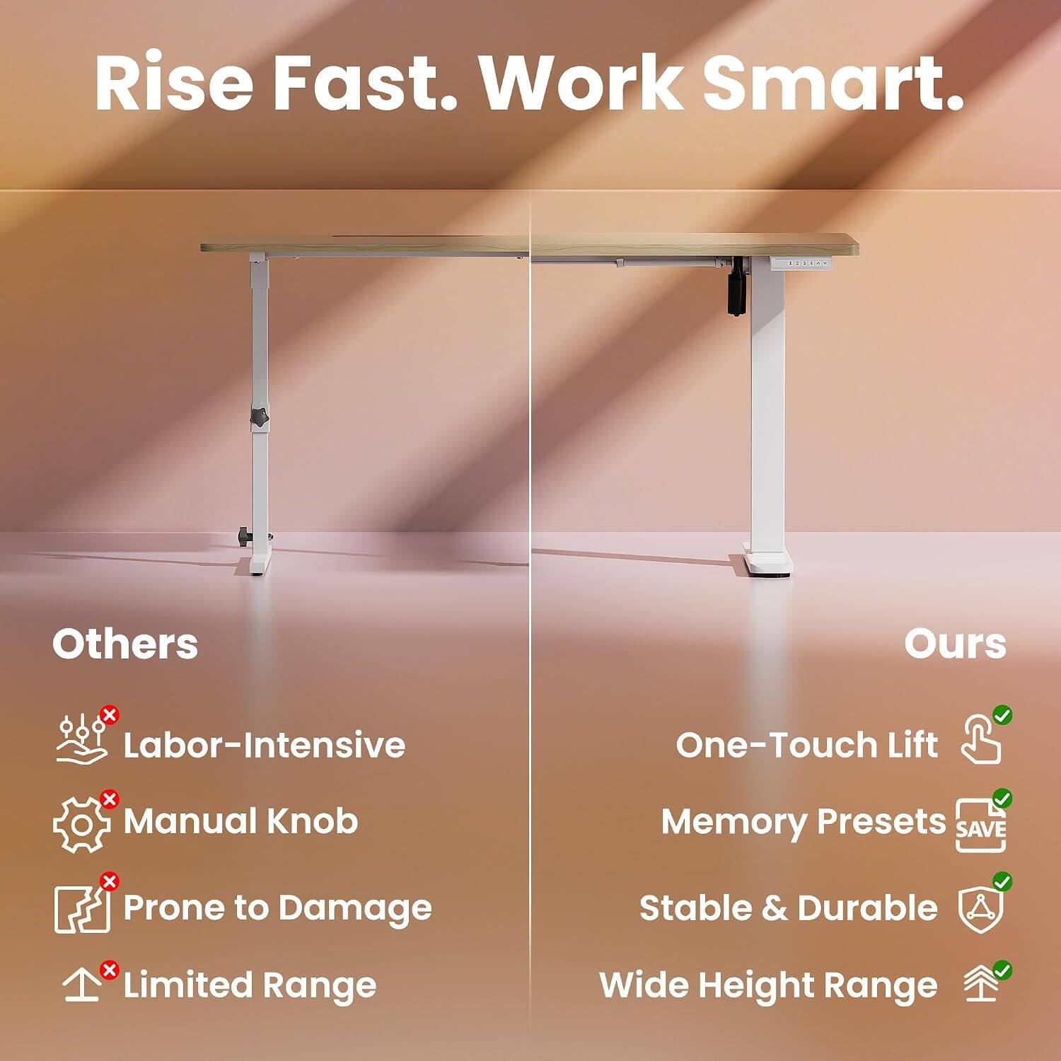 Rise Fast. Work Smart.

Others
- Labor-Intensive
- Manual Knob
- Prone to Damage
- Limited Range

Ours
- One-Touch Lift
- Memory Presets SAVE
- Stable & Durable
- Wide Height Range