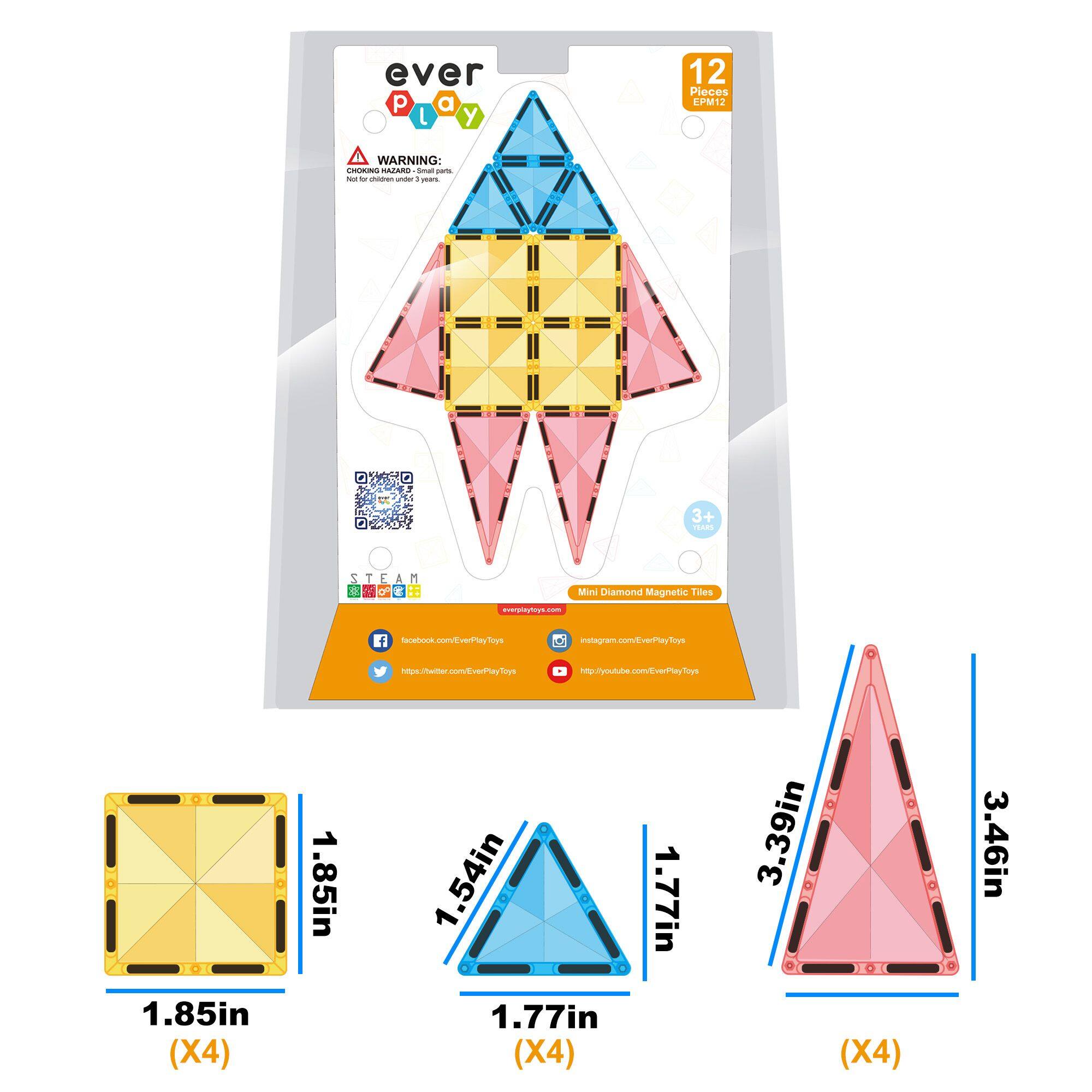 ever play

12 Pieces PM12

WARNING: Not for children under 3 years.

3+ PET

Mini Diamond Magnetic Tiles

www.everplaytoys.com

facebook.com/EverPlayToys

instagram.com/EverPlayToys

https://twitter.com/EverPlayToys

https://youtube.com/EverPlayToys

1.85in (X4)

1.54in

1.77in (X4)

3.39in

3.46in (X4)