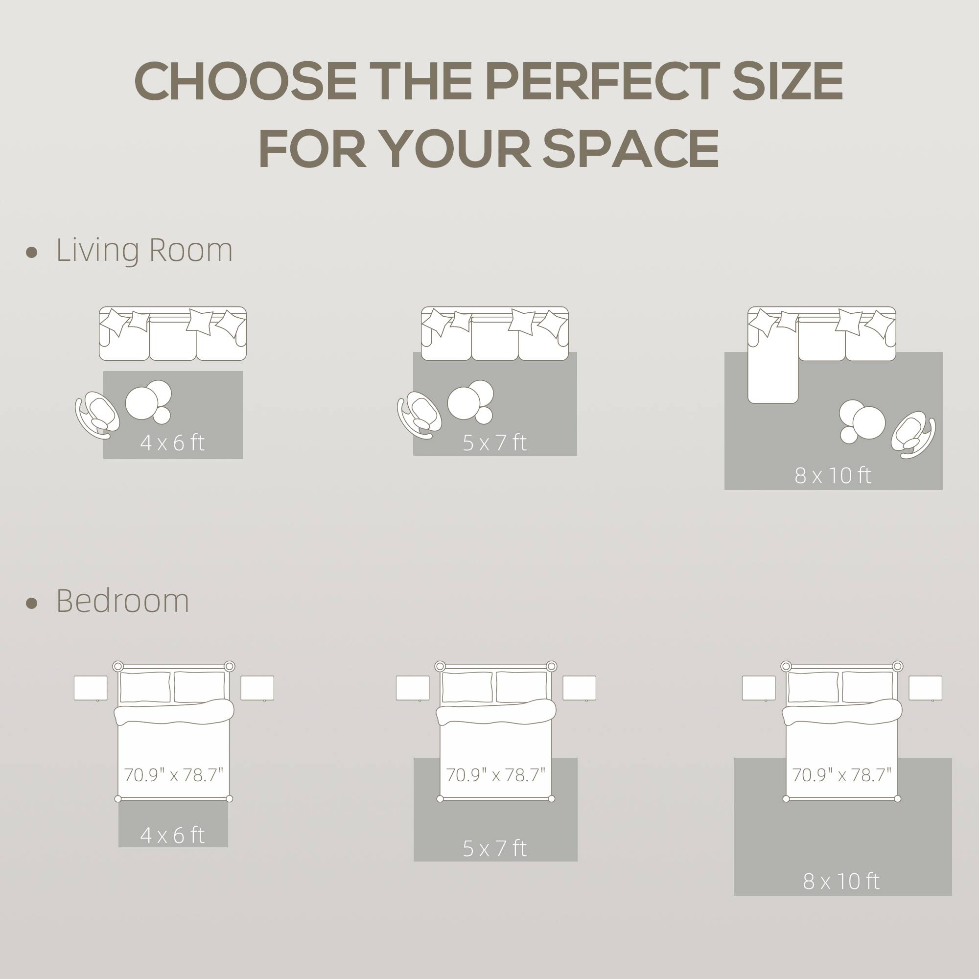CHOOSE THE PERFECT SIZE FOR YOUR SPACE

Living Room
- 4x6ft
- 5x7ft
- 8x10ft

Bedroom
- 70.9" x 78.7" (4x6ft)
- 70.9" x 78.7" (5x7ft)
- 70.9" x 78.7" (8x10ft)