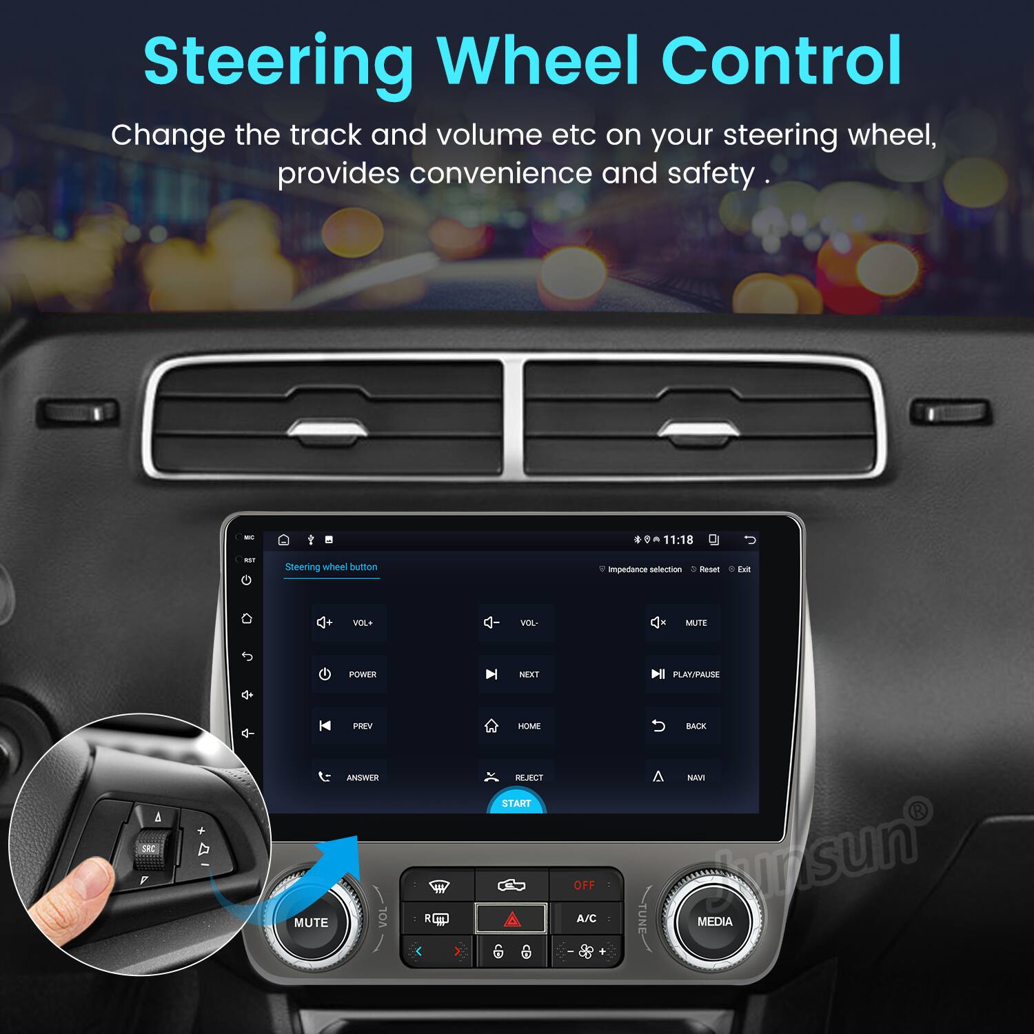 Steering Wheel Control  
Change the track and volume etc on your steering wheel, provides convenience and safety.  

11:18  
Steering wheel button  
Impedance selection  
VOL+  
VOL-  
POWER  
PREV  
PLAY/PAUSE  
NEXT  
MUTE  
HOME  
BACK  
NAVI  
SRC  
MEDIA  
A/C  
OFF  
START