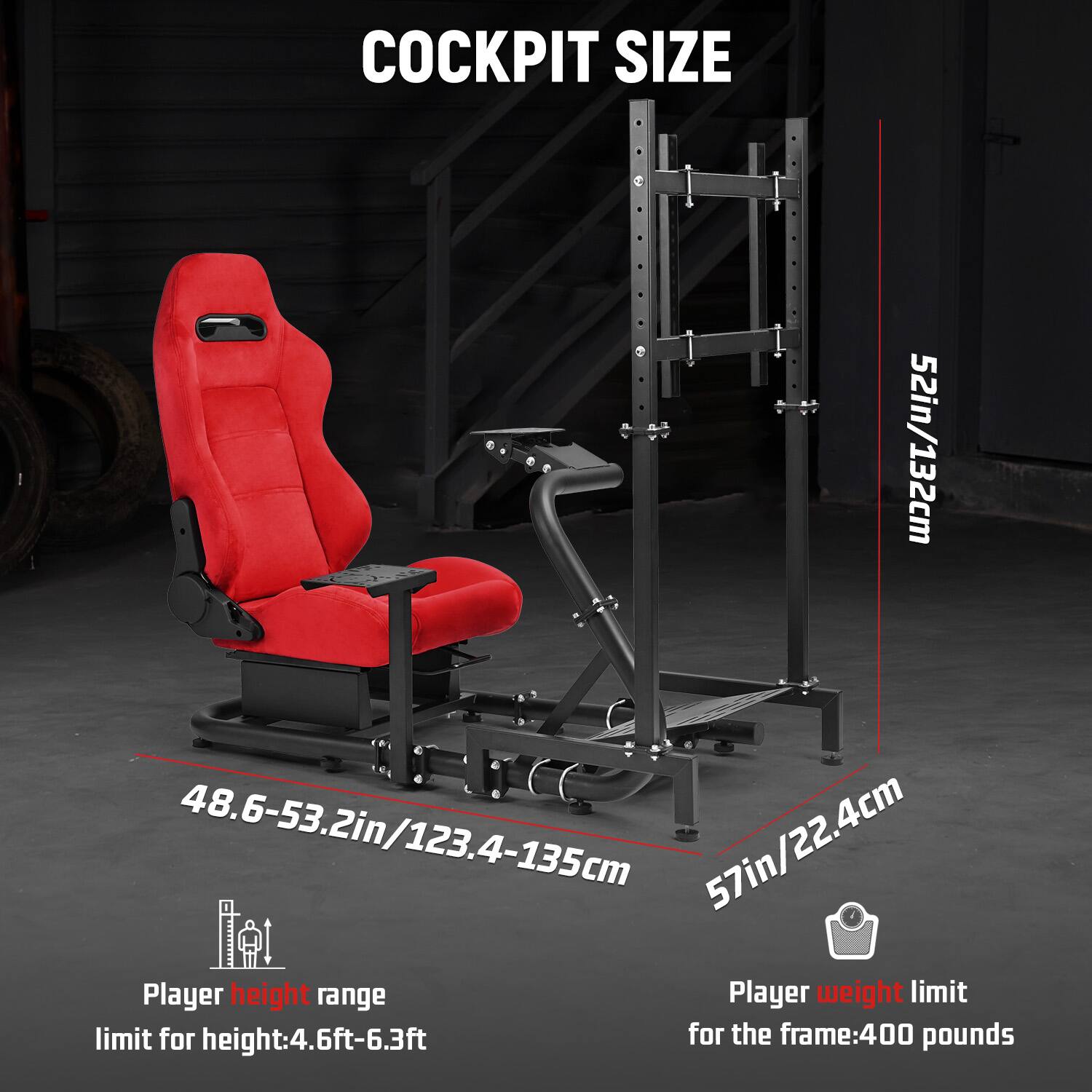 COCKPIT SIZE

52in/132cm  
48.6-53.2in/123.4-135cm  
57in/22.4cm  

Player height range  
limit for height: 4.6ft-6.3ft  

Player weight limit  
for the frame: 400 pounds