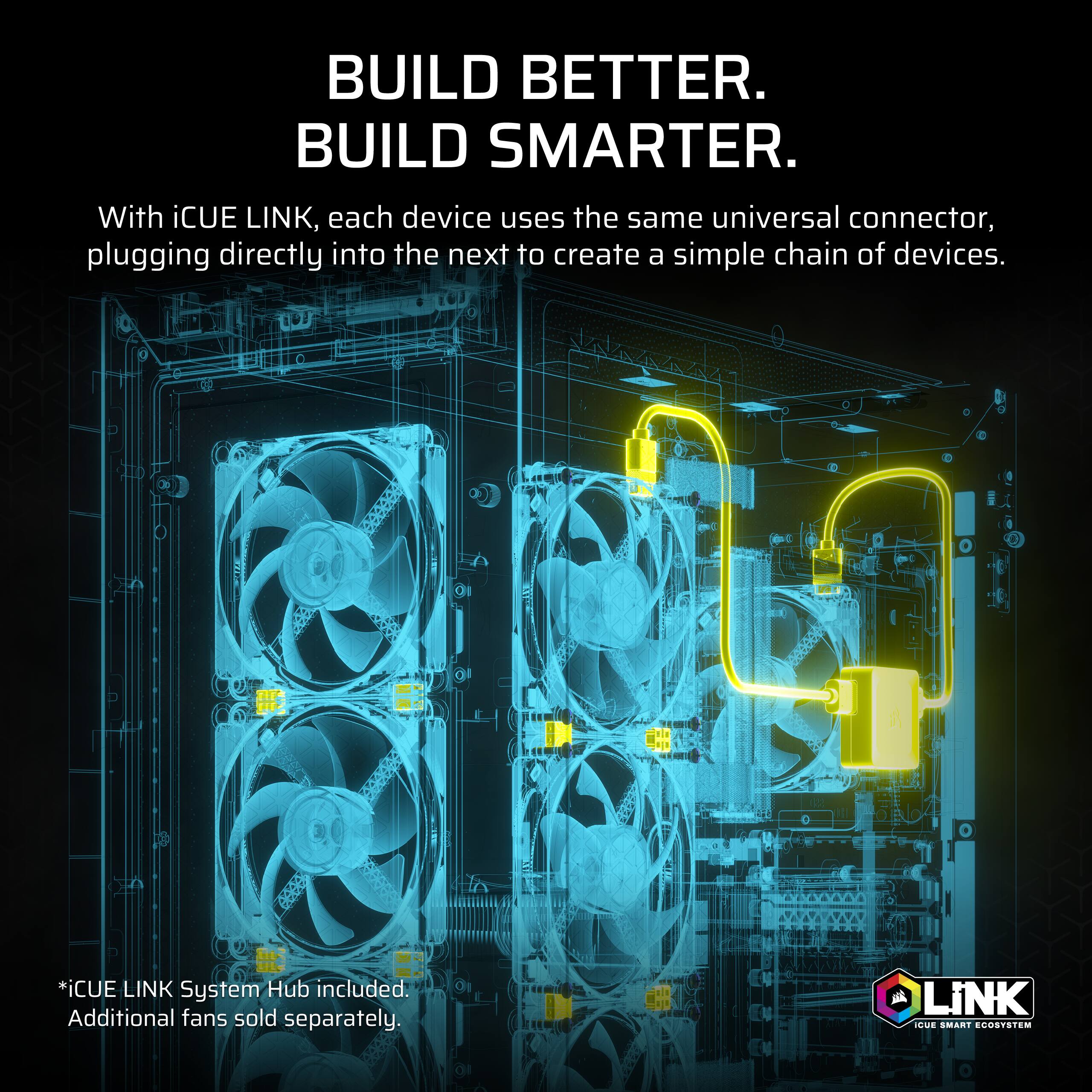 BUILD BETTER.  
BUILD SMARTER.  

With iCUE LINK, each device uses the same universal connector, plugging directly into the next to create a simple chain of devices.  

*iCUE LINK System Hub included. Additional fans sold separately.  

iCUE SMART ECOSYSTEM