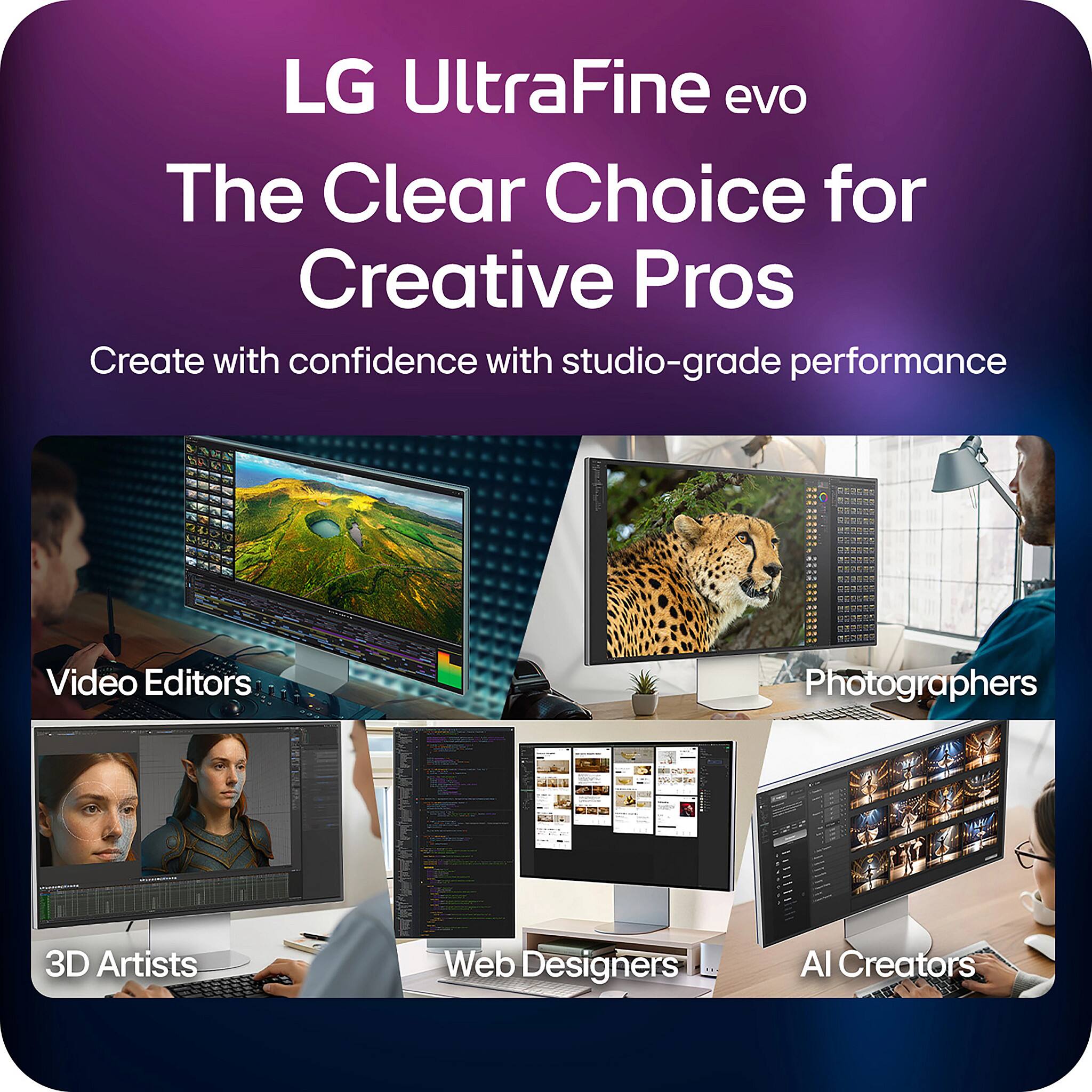 LG UltraFine evo  
The Clear Choice for Creative Pros  

Create with confidence with studio-grade performance  

Video Editors  
Photographers  
3D Artists  
Web Designers  
AI Creators