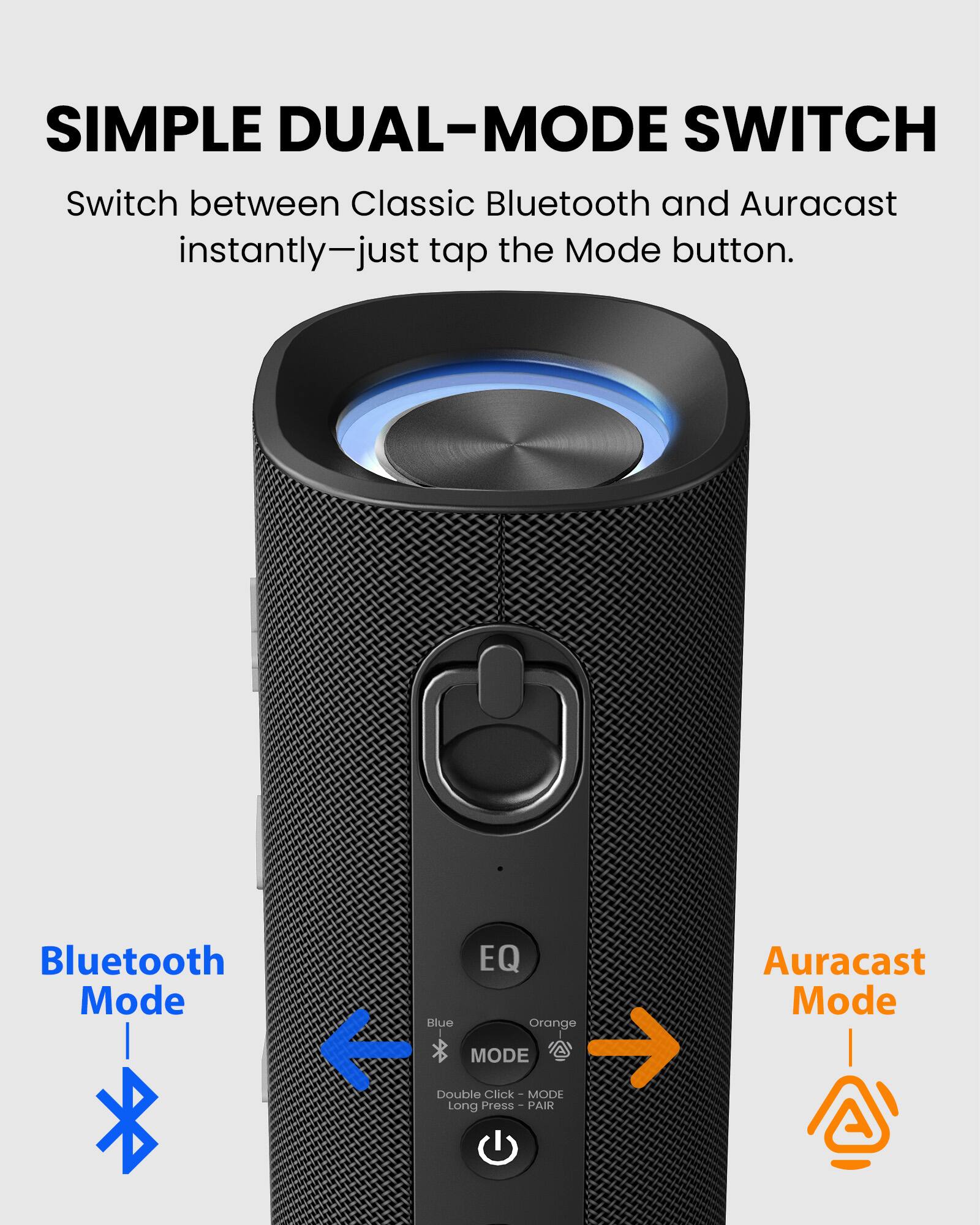 SIMPLE DUAL-MODE SWITCH  
Switch between Classic Bluetooth and Auracast instantly—just tap the Mode button.

Bluetooth Mode  
EQ  
Blue  
MODE  
Double Click - MODE  
Long Press - PAIR  

Auracast Mode  
Orange  
MODE  
Click - MODE  
Press - PAIR