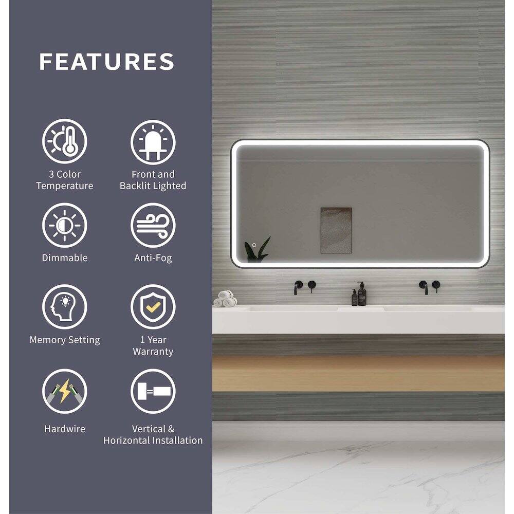 FEATURES  
- 3 Color Temperature  
- Front and Backlit Lighted  
- Dimmable  
- Anti-Fog  
- Memory Setting  
- 1 Year Warranty  
- Hardwire  
- Vertical & Horizontal Installation