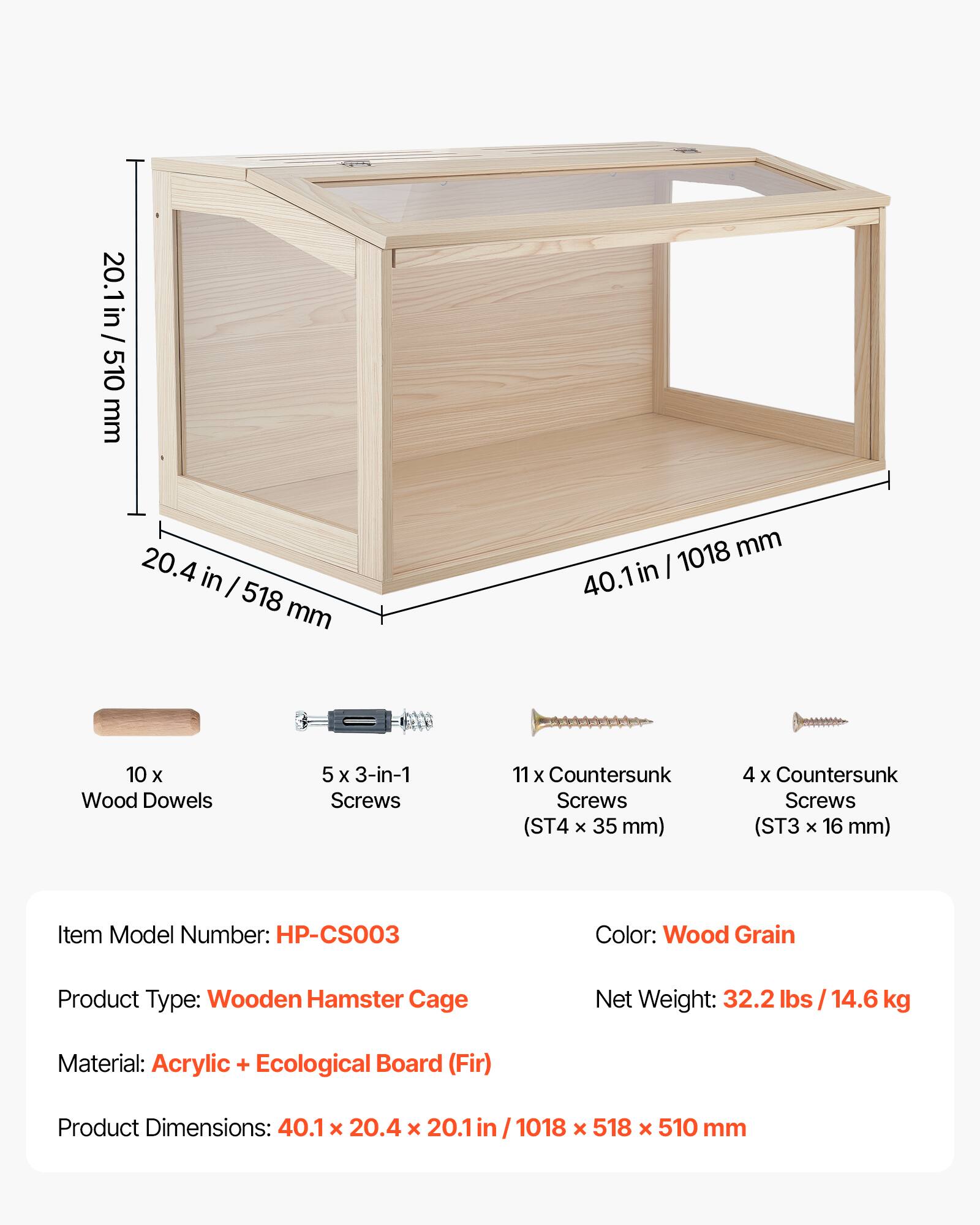 20.1 in / 20.1 in / 510 mm  
20.4 in / 518 mm  
1018 mm  
40.1 in  

10 x Wood Dowels  
5 x 3-in-1 Screws  
11 x Countersunk Screws (ST4 x 35 mm)  
4 x Countersunk Screws (ST3 x 16 mm)  

Item Model Number: HP-CS003  
Color: Wood Grain  
Product Type: Wooden Hamster Cage  
Net Weight: 32.2 lbs / 14.6 kg  
Material: Acrylic + Ecological Board (Fir)  
Product Dimensions: 40.1 x 20.4 x 20.1 in / 1018 x 518 x 510 mm