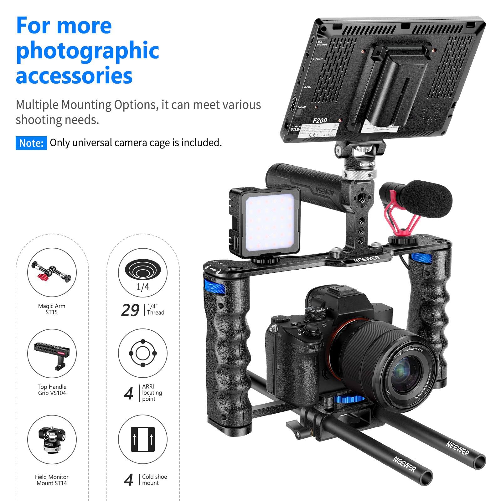 For more photographic accessories

Multiple Mounting Options, it can meet various shooting needs.

Note: Only universal camera cage is included.

- Magic Arm ST15
- 1/4" 29 Thread
- Top Handle Grip VS104
- ARRI locating point
- Field Monitor Mount ST14
- Cold shoe mount

NEEWER F200