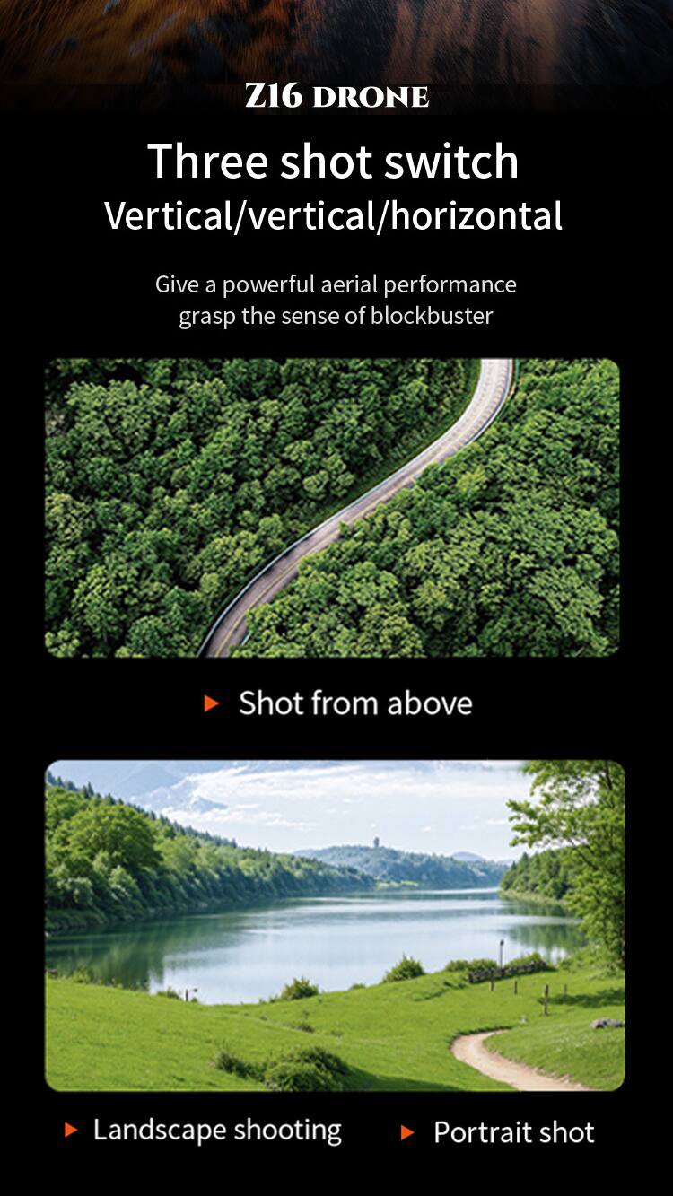 Z16 DRONE

Three shot switch
Vertical/vertical/horizontal

Give a powerful aerial performance grasp the sense of blockbuster

Shot from above

Landscape shooting

Portrait shot