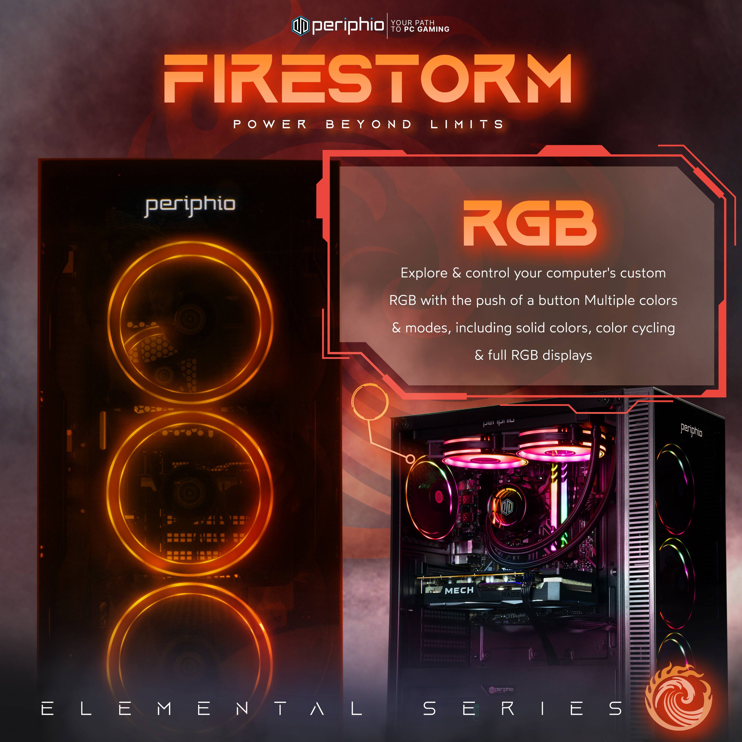 **FIRESTORM**  
POWER BEYOND LIMITS

**RGB**  
Explore & control your computer's custom RGB with the push of a button. Multiple colors & modes, including solid colors, color cycling & full RGB displays.

**ELEMENTAL SERIES**

YOUR PATH TO PC GAMING