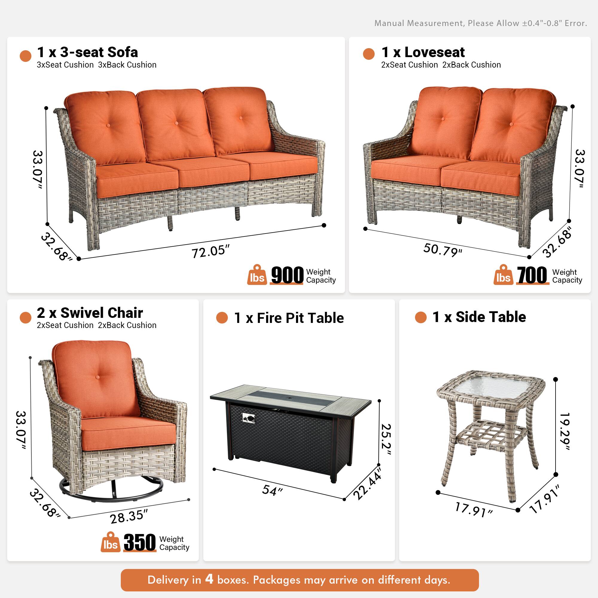 Manual Measurement, Please Allow 0.4"-0.8" Error.

1 x 3-seat Sofa  
3xSeat Cushion 3xBack Cushion  
33.07" x 32.68" x 72.05"  
900 lbs Weight Capacity

1 x Loveseat  
2xSeat Cushion 2xBack Cushion  
50.79" x 33.07" x 32.68"  
700 lbs Weight Capacity

2 x Swivel Chair  
2xSeat Cushion 2xBack Cushion  
33.07" x 32.68" x 28.35"  
350 lbs Weight Capacity

1 x Fire Pit Table  
54" x 25.2" x 22.44"  
17.91" x 19.29" x 17.91"

1 x Side Table  
17.91" x 17.91" x 19.29"

Delivery in 4 boxes. Packages may arrive on different days.