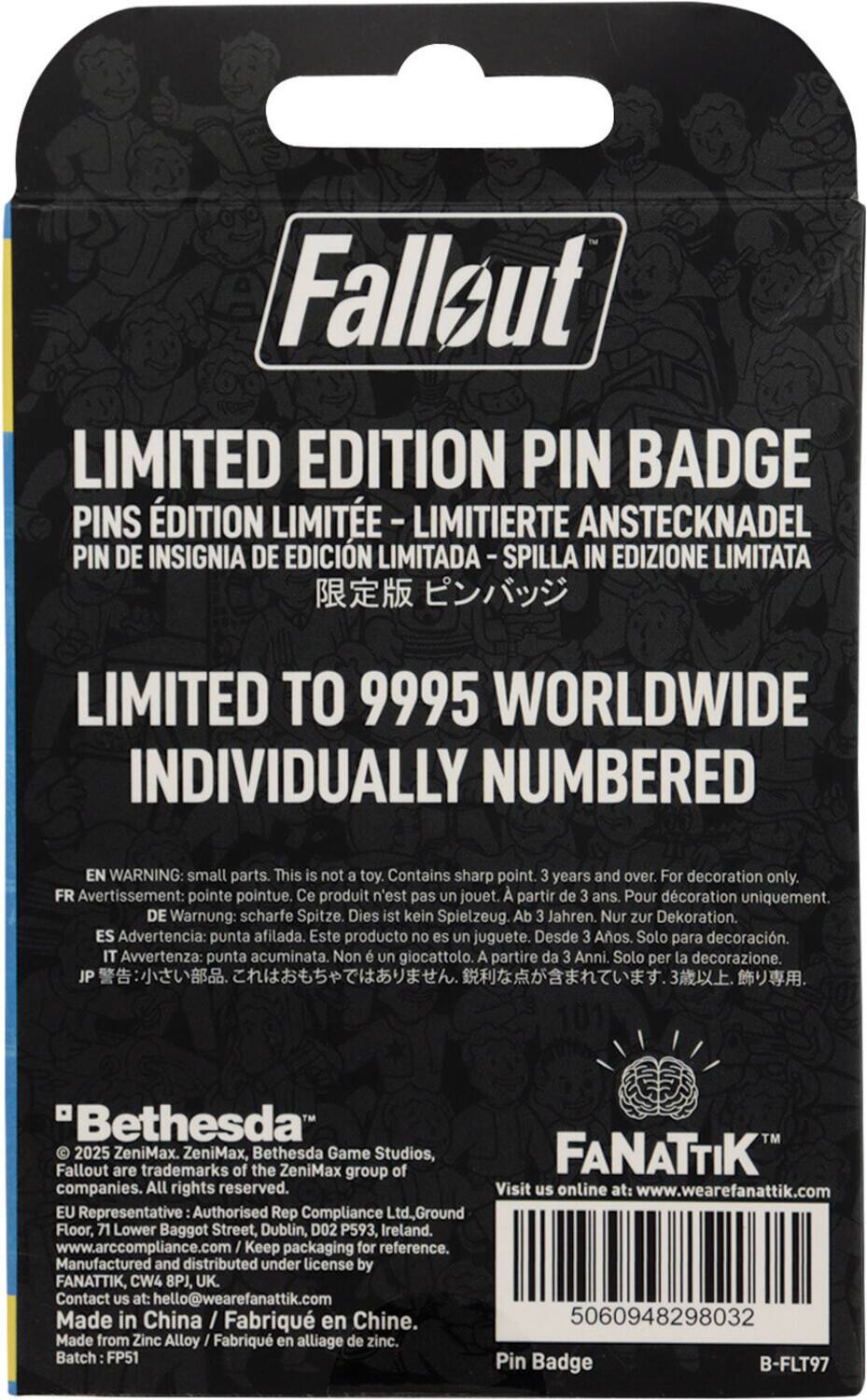 **Fallout Limited Edition Pin Badge**

**Limited Edition Pin Badge**
- PINS ÉDITION LIMITÉE
- LIMITIERTE ANSTECKNADEL
- PIN DE INSIGNIA DE EDICIÓN LIMITADA
- SPILLA IN EDIZIONE LIMITATA
- 限定版ピンバッジ

**Limited to 9995 Worldwide Individually Numbered**

**Warning:**
- EN: Small parts. This is not a toy. Contains sharp point. 3 years and over. For decoration only.
- FR: Avertissement: pointe pointue. Ce produit n'est pas un jouet. À partir de 3 ans. Pour décoration uniquement.
- DE: Warnung: scharfe Spitze. Dies ist kein Spielzeug. Ab 3 Jahren. Nur zur Dekoration.
- ES: Advertencia: punta afilada. Este producto no es un juguete. Desde 3 años. Solo para decoración.
- IT: Avvertenza: punta acuminata. Non è un giocattolo. A partire da 3 anni. Solo per la decorazione.
- JP: 警告: 小さい部品。これはお