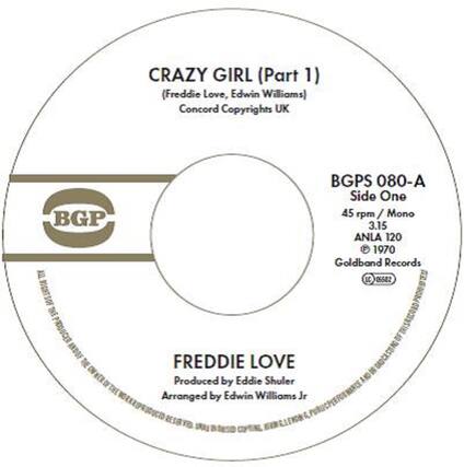 CRAZY GIRL (Part 1)
(Freddie Love, Edwin Williams)
Concord Copyrights UK
BGP
BGPS 080-A
Side One
45 rpm / Mono
3.15
ANLA 120
© 1970
Goldband Records
LC 06582
FREDDIE LOVE
Produced by Eddie Shuler
Arranged by Edwin Williams Jr
PRODUCER AND COPYRIGHT OF THE FREDDIE LOVE