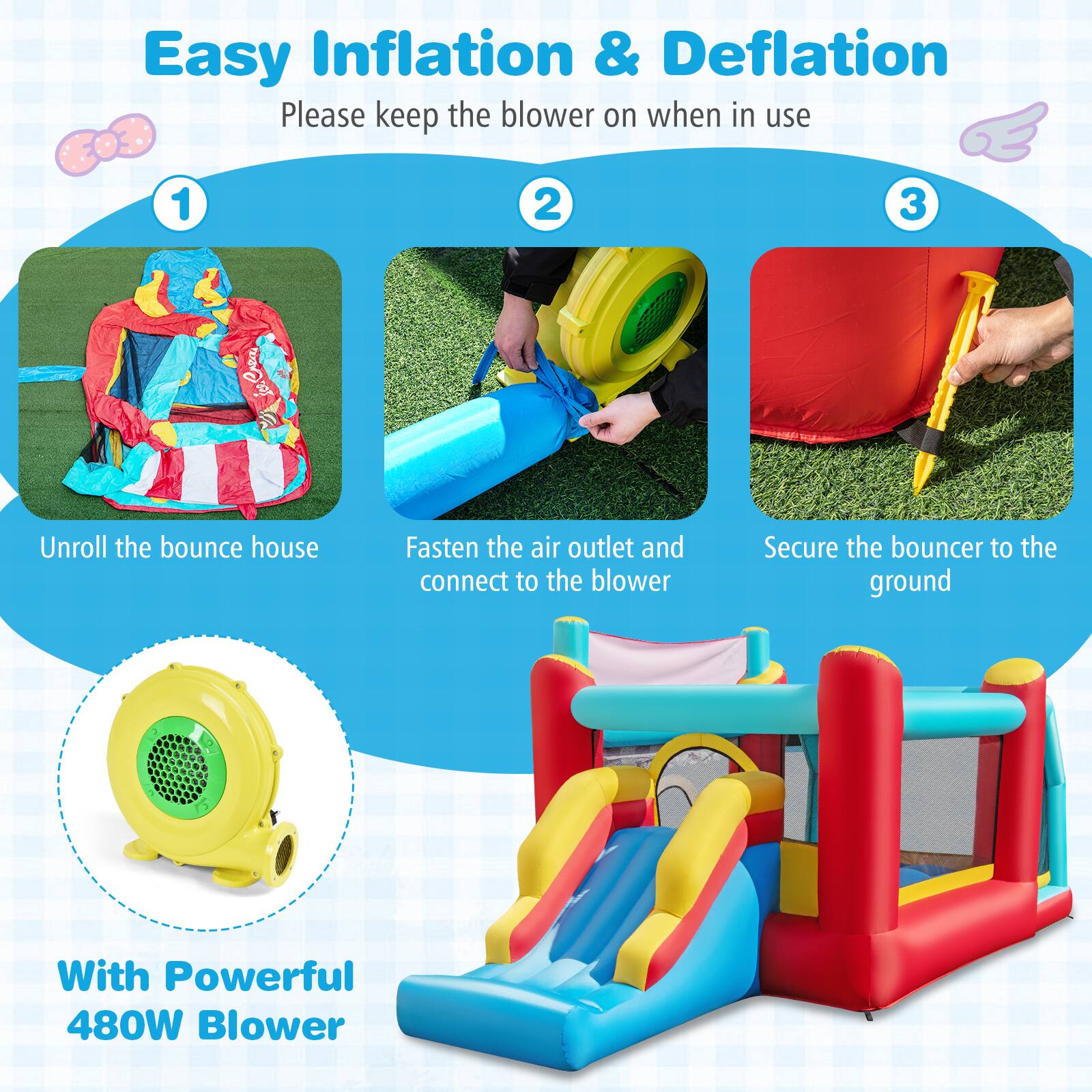 Easy Inflation & Deflation  
Please keep the blower on when in use  

1. Unroll the bounce house  
2. Fasten the air outlet and connect to the blower  
3. Secure the bouncer to the ground  

With Powerful 480W Blower