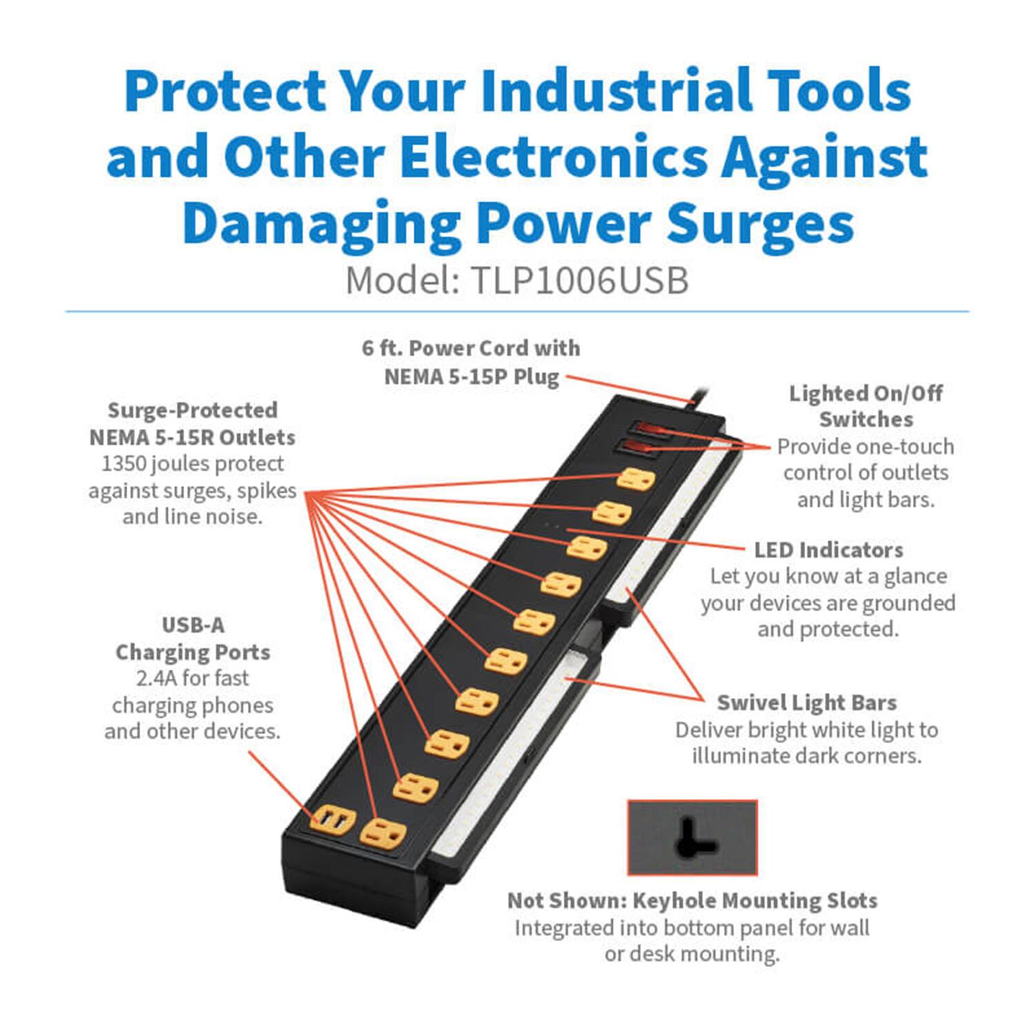 Protect Your Industrial Tools and Other Electronics Against Damaging Power Surges  
Model: TLP1006USB  

- Surge-Protected NEMA 5-15R Outlets  
  1350 joules protect against surges, spikes, and line noise.  

- USB-A Charging Ports  
  2.4A for fast charging phones and other devices.  

- 6 ft. Power Cord with NEMA 5-15P Plug  

- Lighted On/Off Switches  
  Provide one-touch control of outlets and light bars.  

- LED Indicators  
  Let you know at a glance your devices are grounded and protected.  

- Swivel Light Bars  
  Deliver bright white light to illuminate dark corners.  

- Not Shown: Keyhole Mounting Slots  
  Integrated into bottom panel for wall or desk mounting.