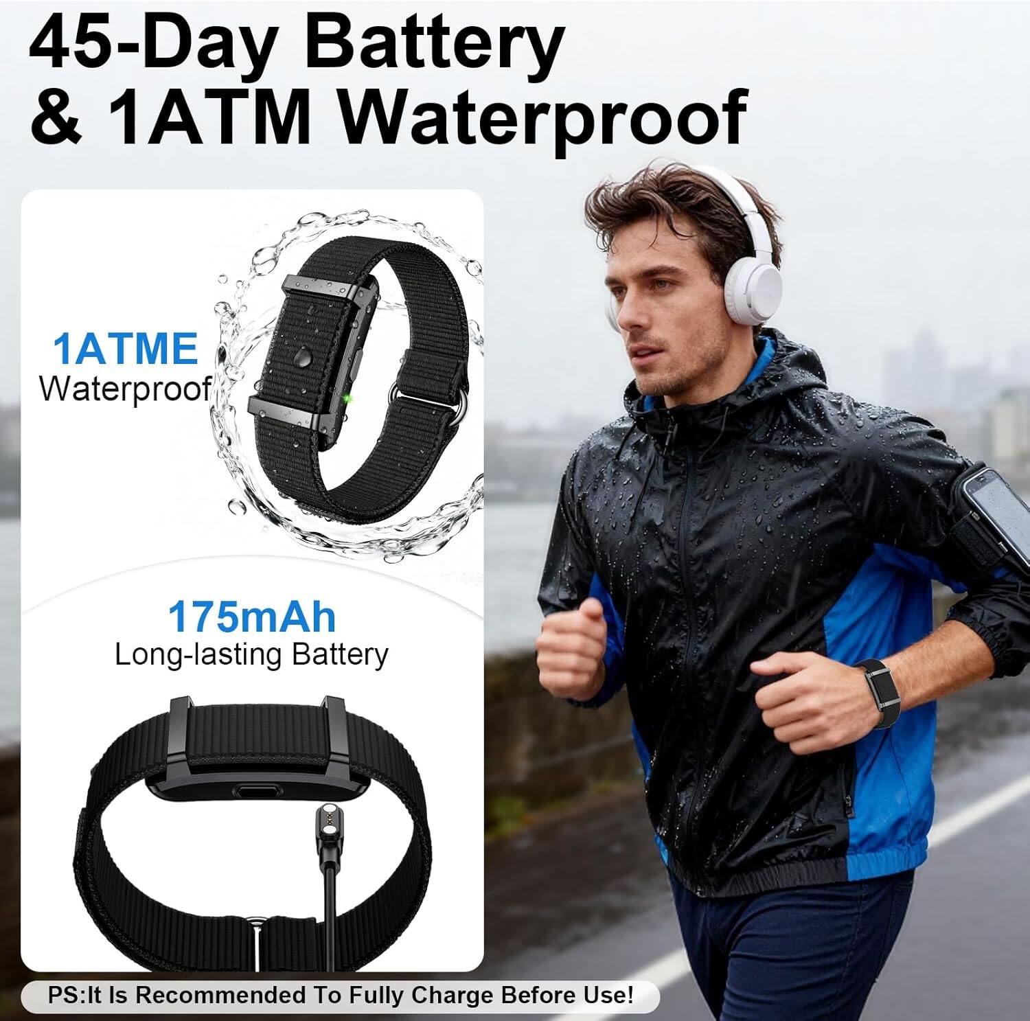 45-Day Battery & 1ATM Waterproof  
1ATME Waterproof  
175mAh Long-lasting Battery  
PS: It Is Recommended To Fully Charge Before Use!