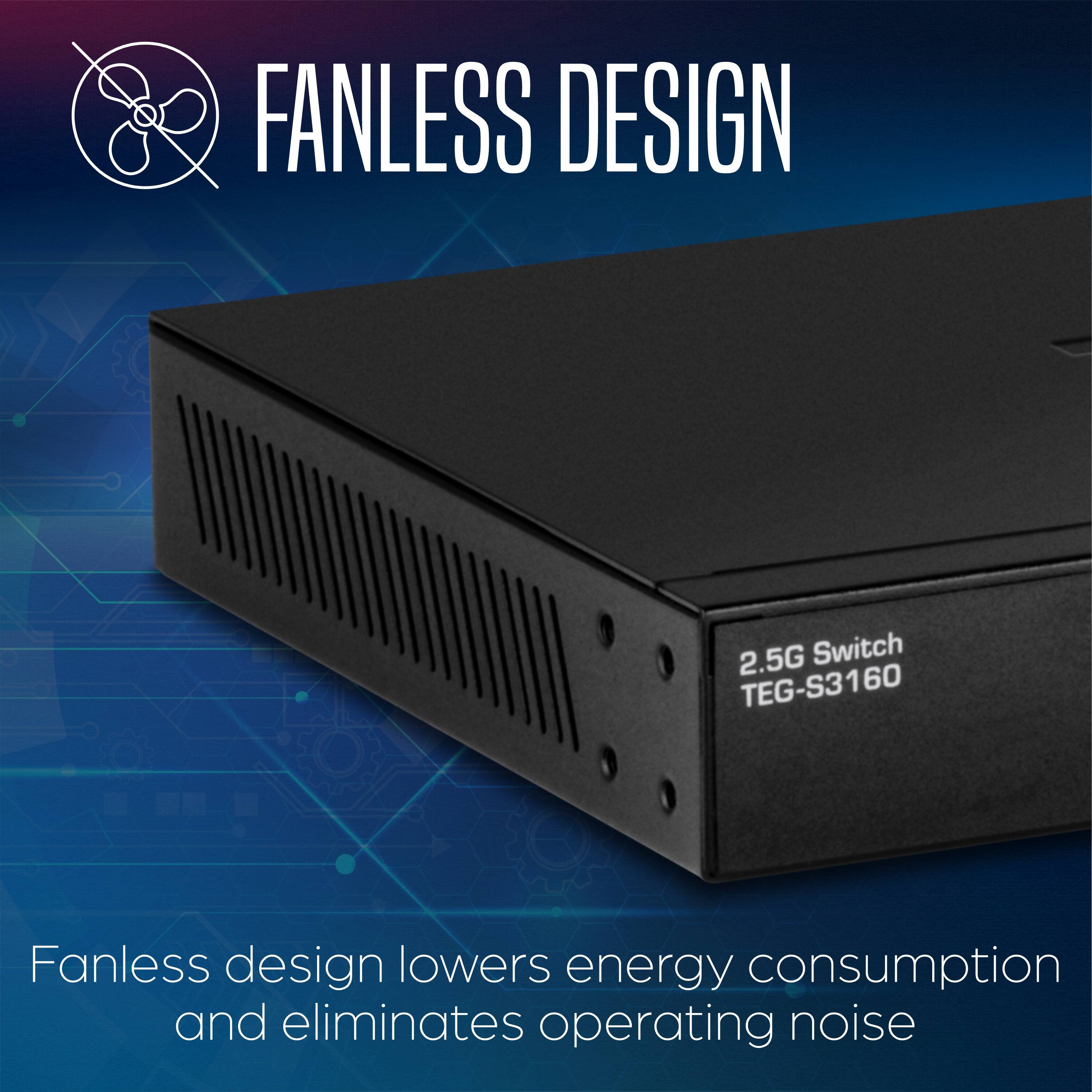 FANLESS DESIGN

2.5G Switch TEG-S3160

Fanless design lowers energy consumption and eliminates operating noise