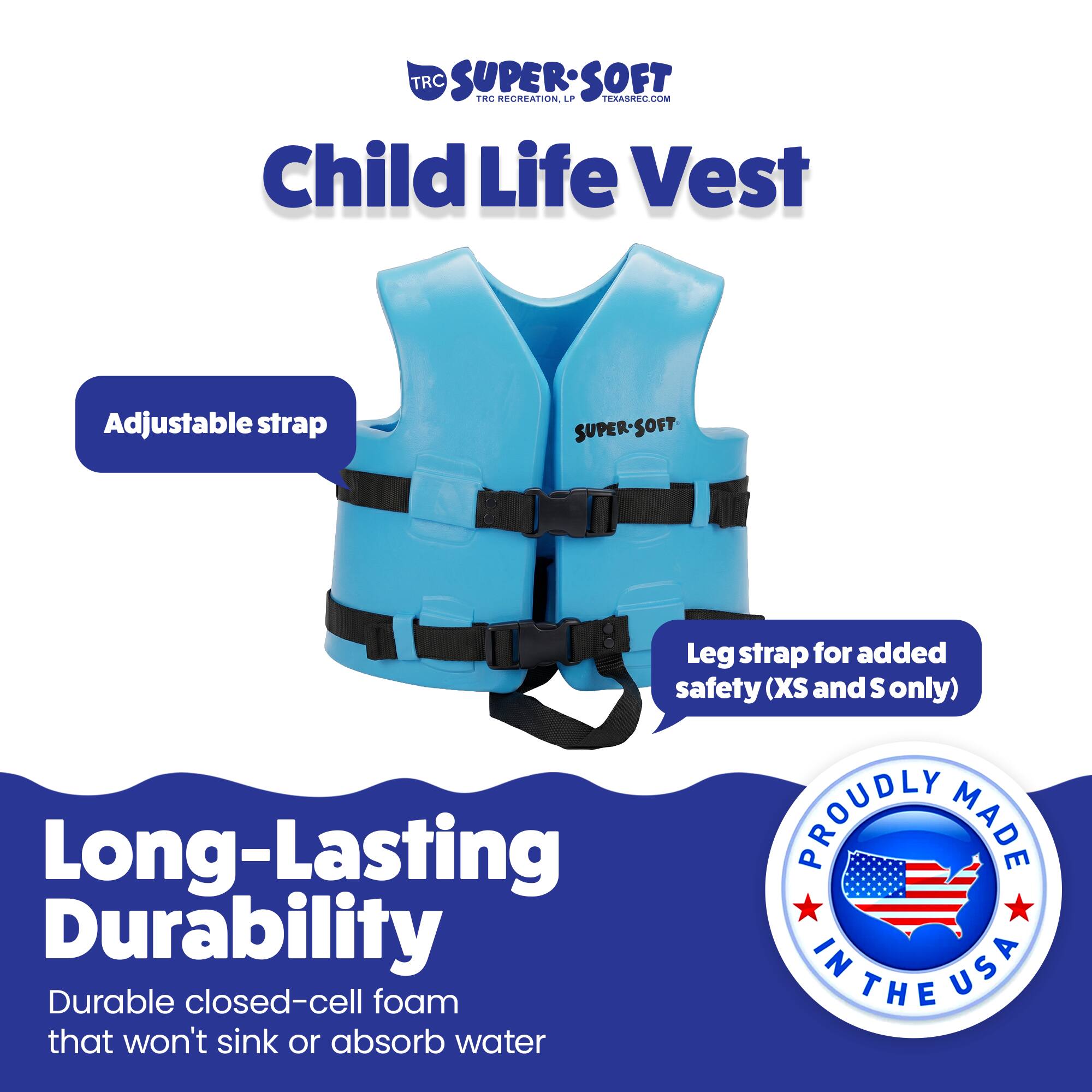 TRC SUPER-SOFT Child Life Vest Adjustable strap SUPER-SOFT Leg strap for added safety (XS and S only) Long-Lasting Durable closed-cell foam that won't sink or absorb water PROUDLY MADE IN USA
