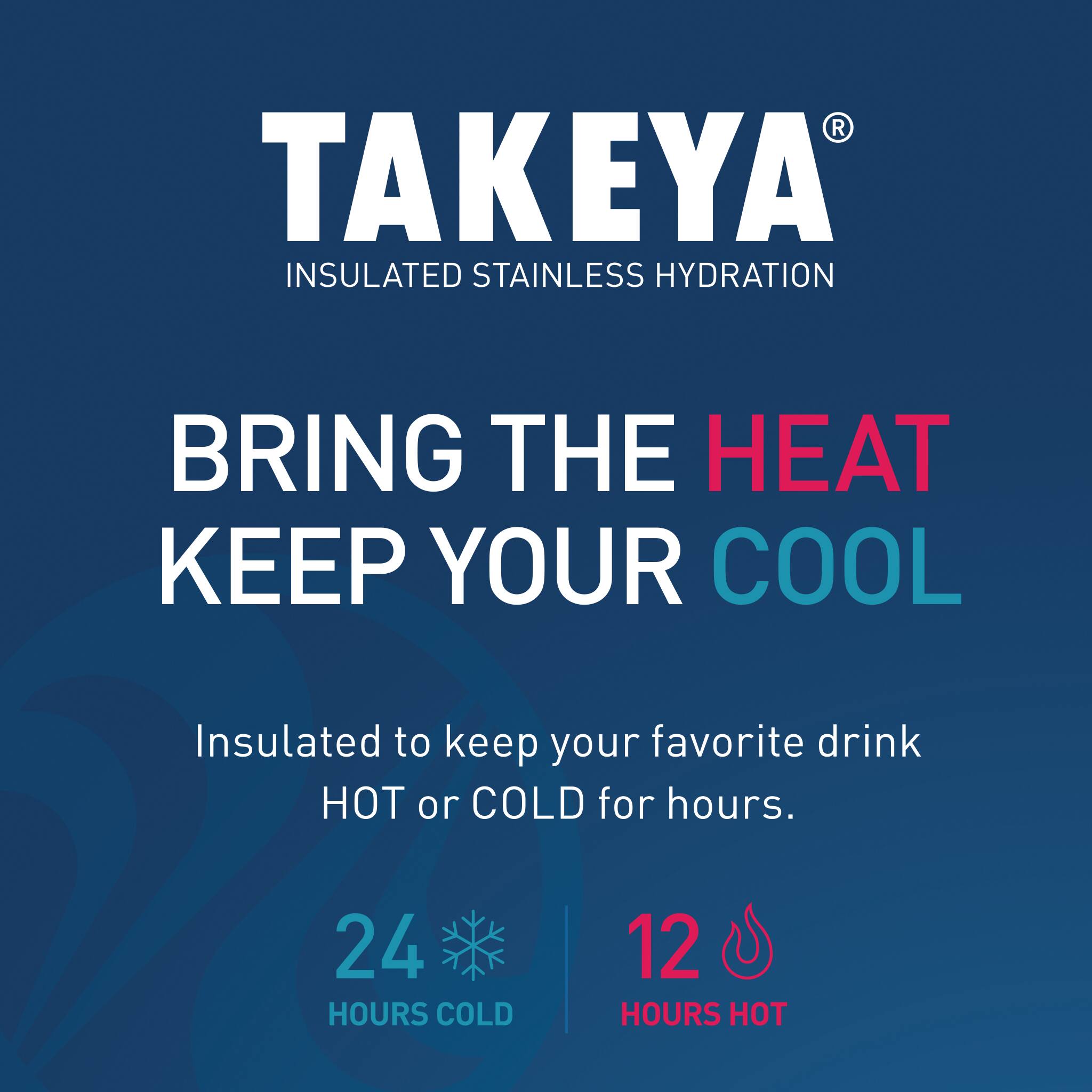 TAKEYA INSULATED STAINLESS HYDRATION BRING THE HEAT KEEP YOUR COOL Insulated to keep your favorite drink HOT or COLD for hours. 24 HOURS COLD 12 HOURS HOT