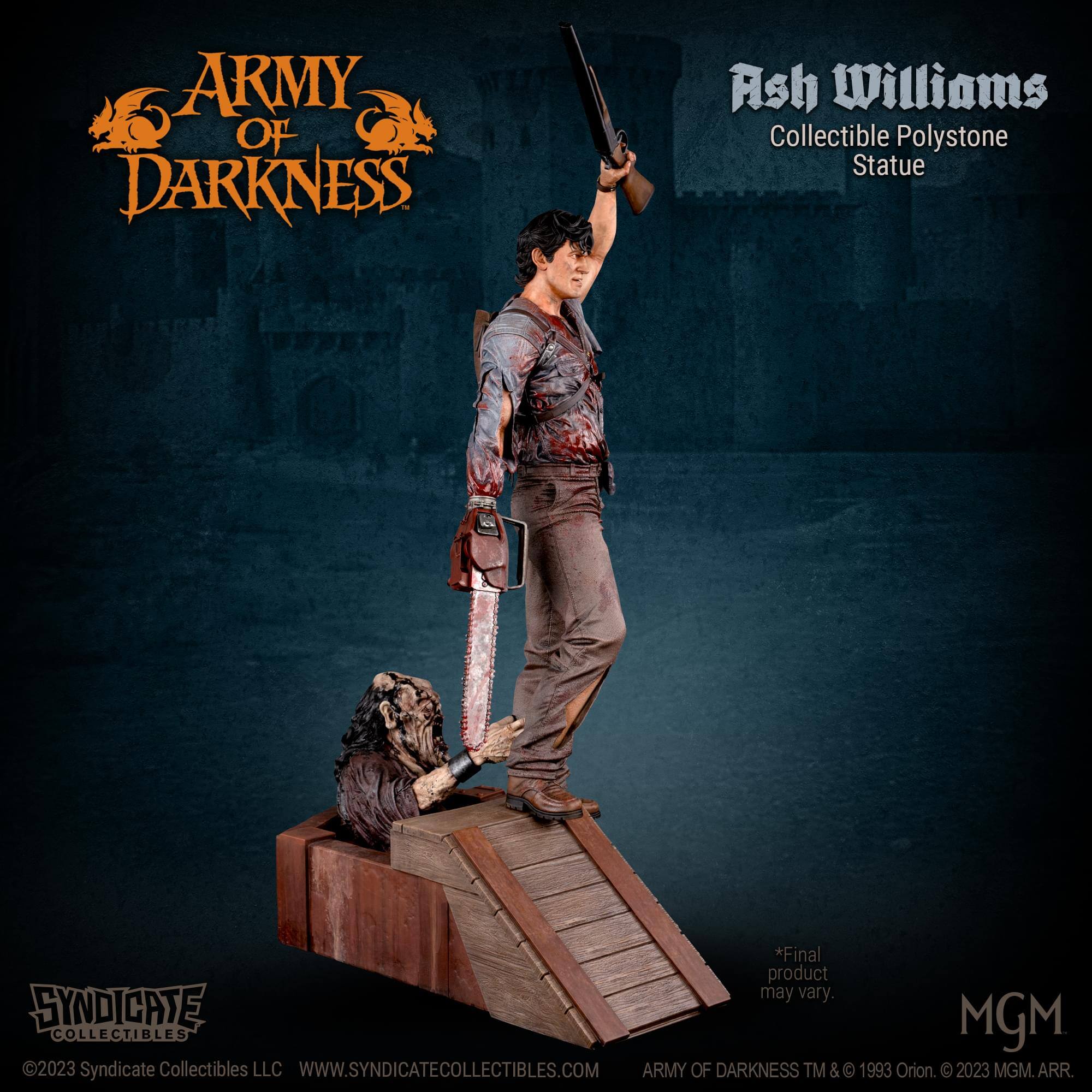ARMY OF DARKNESS Ash Williams Collectible Polystone Statue  
*Final product may vary.  
SYNDICATE MGM COLLECTIBLES 2023  
Syndicate Collectibles LLC  
WWW.SYNDICATECOLLECTIBLES.COM  
ARMY OF DARKNESS TM & © 1993 Orion. © 2023 MGM. ARR.