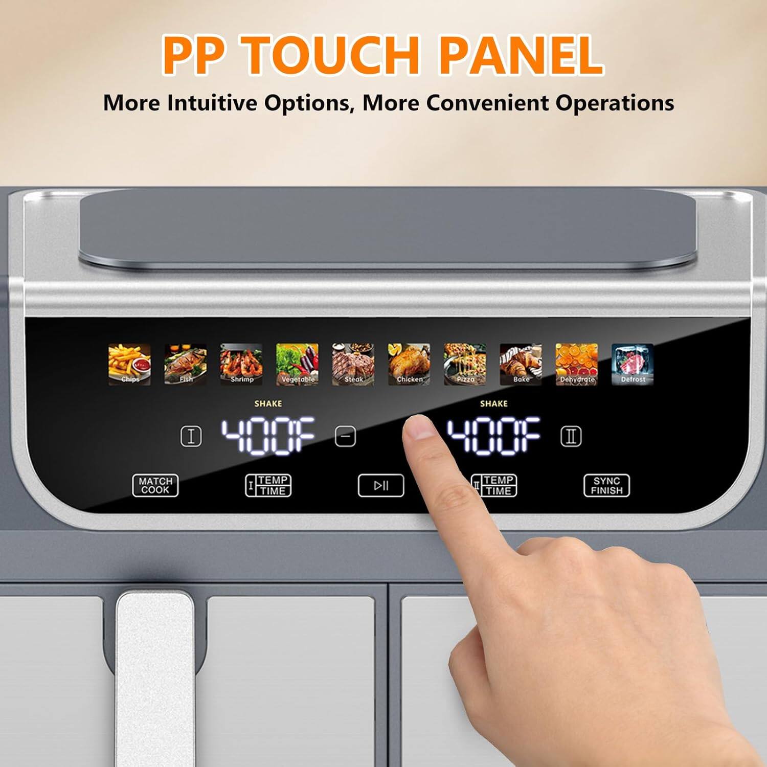 PP TOUCH PANEL  
More Intuitive Options, More Convenient Operations  

Chips  
Shrimp  
Vegetable  
Steak  
Chicken  
Pizza  
Bake  
Dehydrate  
Defrost  

MATCH COOK  
TEMP TIME  
SHAKE  
SYNC FINISH
