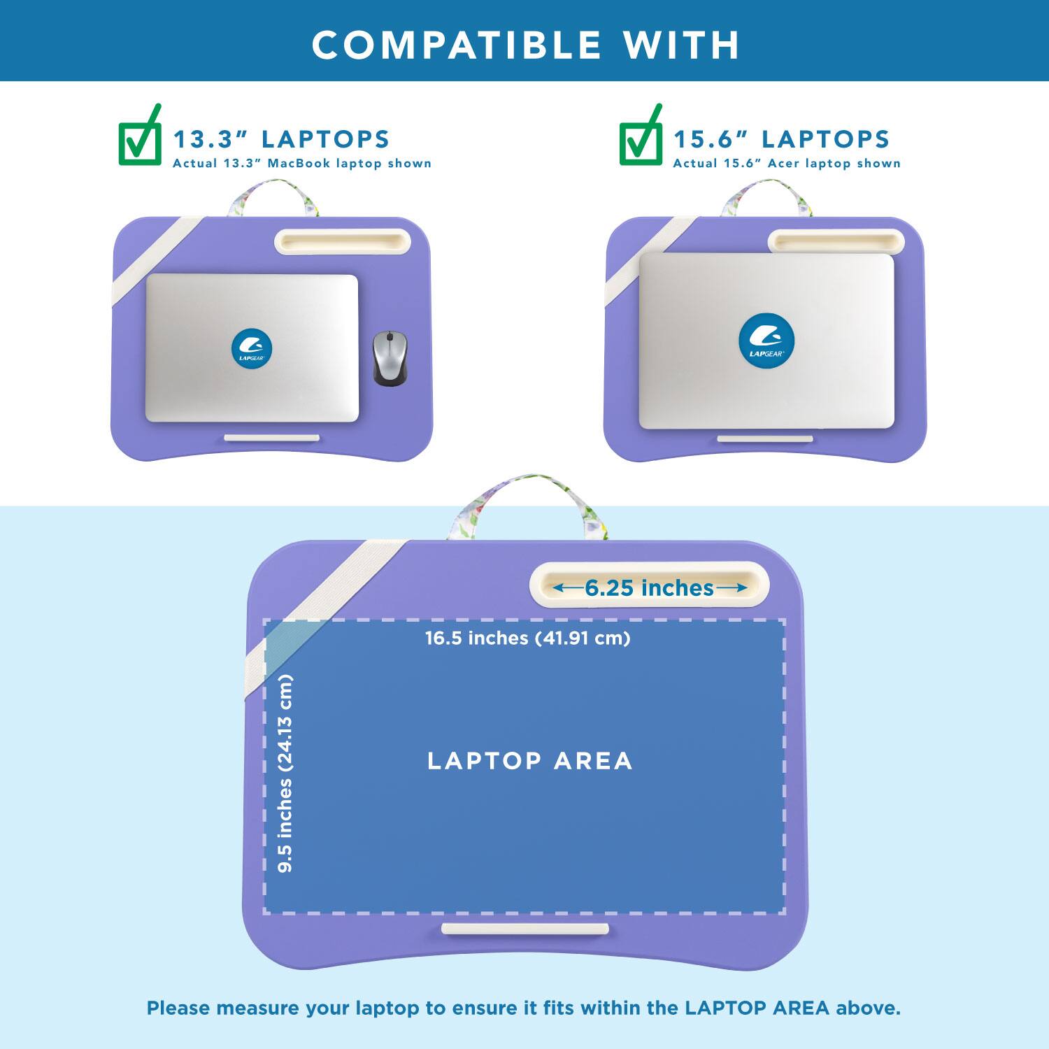 COMPATIBLE WITH

13.3" LAPTOPS
Actual 13.3" MacBook laptop shown

15.6" LAPTOPS
Actual 15.6" Acer laptop shown

LANGEN
LAPGEAR

6.25 inches
9.5 inches (24.13 cm)
16.5 inches (41.91 cm) LAPTOP AREA

Please measure your laptop to ensure it fits within the LAPTOP AREA above.